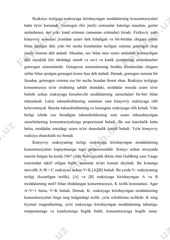 ga, katalizatorning ishtirok etish va etmasligiga, moddalar sirtining katta-kichikligiga, erituvchi tabiatiga, yoruglik ta'siriga va boshka faktorlarga boglik. reaksiya tezligiga reaksiyaga kirishayotgan moddalarning konsentrasiyalari katta ta'sir kursatadi. gomogen (bir jinsli) sistemalar katoriga masalan, gazlar aralashmasi, tuz yoki kand eritmasi (umuman eritmalar) kiradi. fizikaviy yoki kimyoviy xossalari jixatidan uzaro fark kiladigan va bir-biridan chegara sirtlar bilan ajralgan ikki yoki bir necha kismlardan tuzilgan sistema geterogen (kup jinsli) sistema deb ataladi. masalan, suv bilan muz uzaro aralashib ketmaydigan ikki suyuklik (bir idishdagi simob va suv) va kattik jismlarning aralashmalari geterogen sistemalardir. getegeron sistemalarning boshka kismlaridan chegara sirtlar bilan ajralgan gomogen kismi faza deb ataladi. demak, gomogen sistema bir fazadan, geterogen sistema esa bir necha fazadan iborat ekan. reaksiya tezligiga konsentrasiya ta'sir etishining sababi shundaki, moddalar orasida uzaro ta'sir bulishi uchun reaksiyaga kirushuvchi moddalarning zarrachalari bir-biri bilan tuknashadi. lekin tuknashishlarning xammasi xam kimyoviy reaksiyaga olib kelavermaydi. barcha tuknashishlarning oz kismigina reaksiyaga olib keladi. vakt …