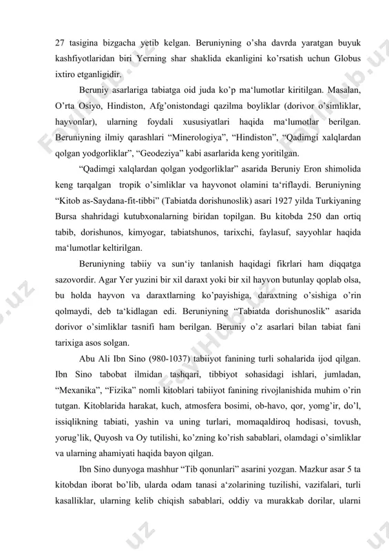 an. beruniyning tabiiy va sun‘iy tanlanish haqidagi fikrlari ham diqqatga sazovordir. agar yer yuzini bir xil daraxt yoki bir xil hayvon butunlay qoplab olsa, bu holda hayvon va daraxtlarning ko’payishiga, daraxtning o’sishiga o’rin qolmaydi, deb ta‘kidlagan edi. beruniyning “tabiatda dorishunoslik” asarida dorivor o’simliklar tasnifi ham berilgan. beruniy o’z asarlari bilan tabiat fani tarixiga asos solgan. abu ali ibn sino (980-1037) tabiiyot fanining turli sohalarida ijod qilgan. ibn sino tabobat ilmidan tashqari, tibbiyot sohasidagi ishlari, jumladan, “mexanika”, “fizika” nomli kitoblari tabiiyot fanining rivojlanishida muhim o’rin tutgan. kitoblarida harakat, kuch, atmosfera bosimi, ob-havo, qor, yomg’ir, do’l, issiqlikning tabiati, yashin va uning turlari, momaqaldiroq hodisasi, tovush, yorug’lik, quyosh va oy tutilishi, ko’zning ko’rish sabablari, olamdagi o’simliklar va ularning ahamiyati haqida bayon qilgan. ibn sino dunyoga mashhur “tib qonunlari” asarini yozgan. mazkur asar 5 ta kitobdan iborat bo’lib, ularda odam tanasi a‘zolarining tuzilishi, vazifalari, turli kasalliklar, ularning kelib chiqish sabablari, oddiy va murakkab dorilar, …