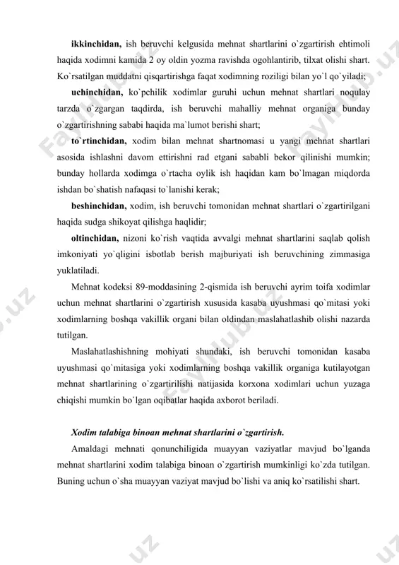 shqa moddalarida nazarda tutilgan. bunday holatlar boshqa normativ hujjatlarda ham ko`rsatilgan bo`lishi mumkin. xodimning mehnat shartlarini o`zgartirish haqidagi arizasi, berilgan kundan e`tiboran 3 kundan kechiktirmay, ish beruvchi tomonidan ko`rib chiqilishi lozim. xodimning bu talablari rad etilgan taqdirda, ish beruvchi unga rad etishning sababini ma`lum qilishi kerak. ammo, xodim talablarini rad etish sabablari unga ma`lum qilinmagani shikoyat qilish uchun to`siq bo`lmaydi.