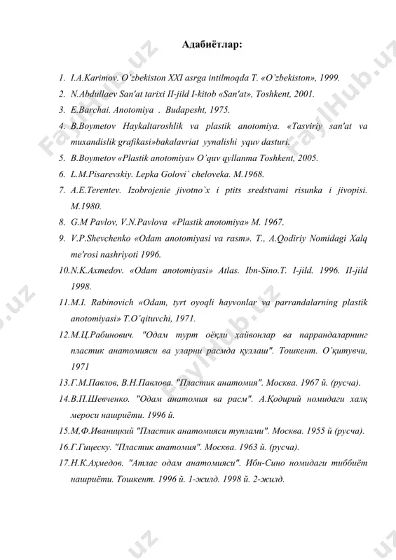 tomiyasi va rasm». t., a.qodiriy nomidagi xalq mе'rosi nashriyoti 1996. 10. n.k.axmеdov. «odam anotomiyasi» atlas. ibn-sino.t. i-jild. 1996. ii-jild 1998. 11. m.i. rabinovich «odam, tуrt oyoqli hayvonlar va parrandalarning plastik anotomiyasi» t.o’qituvchi, 1971. 12. м.ц.рабинович. "одам турт оёқли ҳайвонлар ва паррандаларнинг пластик анатомияси ва уларни расмда қуллаш". тошкент. o’қитувчи, 1971 13. г.м.павлов, в.н.павлова. "пластик анатомия". москва. 1967 й. (русча). 14. в.п.шевченко. "одам анатомия ва расм". а.қодирий номидаги халқ мероси нашриёти. 1996 й. 15. м,ф.иваницкий "пластик анатомияси туплами". москва. 1955 й (русча). 16. г.гицеску. "пластик анатомия". москва. 1963 й. (русча). 17. н.к.аҳмедов. "атлас одам анатомияси". ибн-сино номидаги тиббиёт нашриёти. тошкент. 1996 й. 1-жилд. 1998 й. 2-жилд.