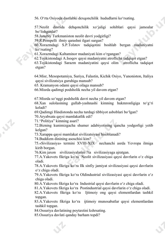 hganlar? 58.janubiy turkmaniston neolit davri yodgirligi? 59.r.pompelli ilmiy qarashni ilgari surgan? 60.xorazmdagi s.p.tolstov tadqiqotini boshlab bergan madaniyatni ko‘rsating? 61.xorazmdagi kaltaminor madaniyati kim o‘rgangan? 62.tojikistondagi a.isoqov qaysi madaniyatni atroflicha tadqiqot etgan? 63.tojikistondagi sarazm madaniyatini qaysi olim atroflicha tadqiqot etgan? 64.misr, mesopotamiya, suriya, falastin, kichik osiyo, yunoniston, italiya qaysi sivilizatsiya guruhiga mansub? 65. kramanyon odami qaysi oilaga mansub? 66.misrda qadimgi podsholik necha yil davom etgan? 67.misrda so‘nggi podsholik davri necha yil davom etgan? 68.xan sulolasining gullab-yashnashi kimning hukmronligiga to‘g‘ri keladi? 69.qadimgi hindistonda necha turdagi tibbiyot asboblari bo‘lgan? 70.aryabxata qaysi mamlakatlik edi? 71.“politiya” kimning asari? 72.bizning kunimizgacha shumer adabiyotining qancha yodgorligi yetib kelgan? 73.xarappa qaysi mamlakat sivilizatsiyasi hisoblanadi? 74.buddizm dinining asoschisi kim? 75.«sivilizasiya» termini xviii-xix nechanchi asrda yevropa ilmiga kirib borgan. 76.kim jaxon sivilizasiyalarini 7ta sivilizasiyaga ajratgan. 77.a.yakovets fikriga ko‘ra neolit sivilizasiyasi qaysi davrlarin o‘z chiga oladi. 78.a.yakovets fikriga ko‘ra ilk sinfiy jamiyat sivilizasiyasi qaysi davrlarin o‘z chiga oladi. 79.a.yakovets fikriga ko‘ra oldindustrial …