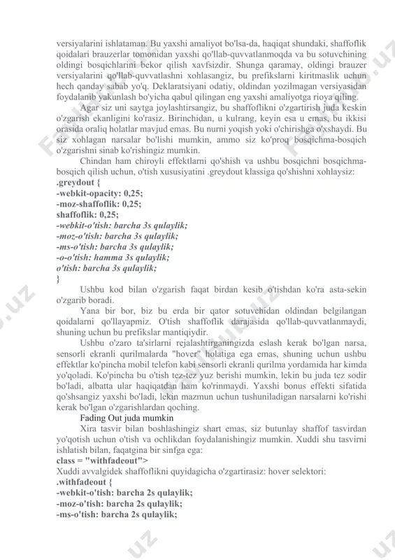hqonchani ustiga qo'yganingizda quyidagini qo'shasiz: hover pseudo-class: .greydout: hover { -webkit-opacity: 1; -moz-shaffoflik: 1; shaffoflik: 1; } siz ushbu misollar uchun men ushbu brauzerlarning eski versiyalari uchun orqaga qarab muvofiqligini ta'minlash uchun sotuvchining oldindan belgilangan versiyalarini ishlataman. bu yaxshi amaliyot bo'lsa-da, haqiqat shundaki, shaffoflik qoidalari brauzerlar tomonidan yaxshi qo'llab-quvvatlanmoqda va bu sotuvchining oldingi bosqichlarini bekor qilish xavfsizdir. shunga qaramay, oldingi brauzer versiyalarini qo'llab-quvvatlashni xohlasangiz, bu prefikslarni kiritmaslik uchun hech qanday sabab yo'q. deklaratsiyani odatiy, oldindan yozilmagan versiyasidan foydalanib yakunlash bo'yicha qabul qilingan eng yaxshi amaliyotga rioya qiling. agar siz uni saytga joylashtirsangiz, bu shaffoflikni o'zgartirish juda keskin o'zgarish ekanligini ko'rasiz. birinchidan, u kulrang, keyin esa u emas, bu ikkisi orasida oraliq holatlar mavjud emas. bu nurni yoqish yoki o'chirishga o'xshaydi. bu siz xohlagan narsalar bo'lishi mumkin, ammo siz ko'proq bosqichma-bosqich o'zgarishni sinab ko'rishingiz mumkin. chindan ham chiroyli effektlarni qo'shish va ushbu bosqichni bosqichma-bosqich qilish uchun, o'tish xususiyatini .greydout klassiga qo'shishni …