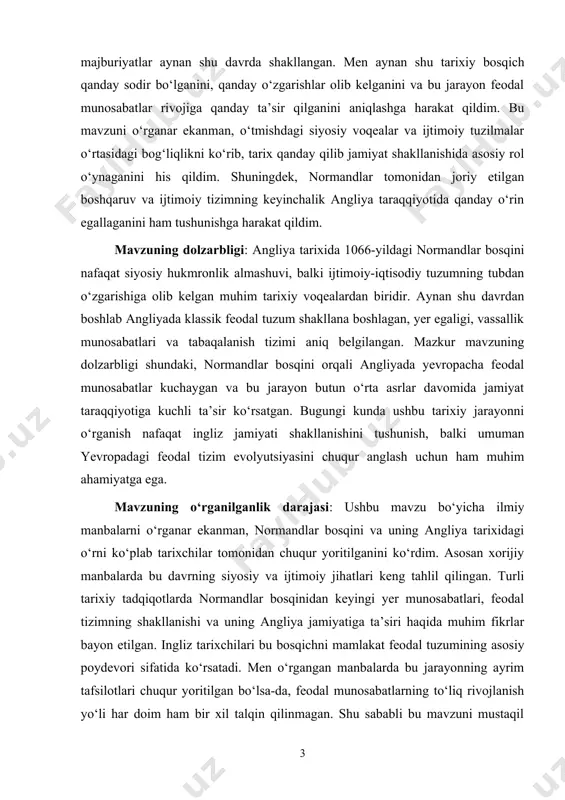 imda o‘rganilayotgan asosiy obyekt — angliyada normandlar bosqinidan keyingi davr, ya’ni o‘rta asrlardagi ijtimoiy-siyosiy hayot va feodal tuzum shakllanishi bo‘ldi. ushbu tarixiy davrda aynan normandlar bosqini natijasida yuzaga kelgan feodal munosabatlar, yer egaligi tizimi, vassallik aloqalari va bu o‘zgarishlarning angliya jamiyatiga ko‘rsatgan ta’siri kurs ishimning predmetini tashkil etdi. mavzuning amaliy ahamiyati. men tanlagan mavzuning ilmiy ahamiyati shundaki, u orqali angliyada feodal jamiyatning shakllanishi qanday tarixiy omillar bilan bog‘liq bo‘lganini chuqurroq anglash mumkin. normandlar bosqini orqali yuz bergan siyosiy va ijtimoiy o‘zgarishlar nafaqat o‘sha davr angliya tarixida, balki butun yevropadagi feodal tizimning rivojlanishida muhim rol o‘ynagan. ushbu mavzuni o‘rganish orqali men tarixiy jarayonlarni tahlil qilish, ularning jamiyat taraqqiyotiga ta’sirini ilmiy nuqtai nazardan tushunish va zamonaviy ijtimoiy tizimlarning ildizlarini anglash imkoniyatiga ega bo‘ldim. bu mavzu tarixshunoslik fanida ham dolzarb bo‘lib, feodalizmning rivojlanish mexanizmlarini o‘rganishda muhim manba sifatida xizmat qiladi. kurs ishi, kirish, asosiy qism, ilova, xulosa va foydalanilgan adabiyotlar ro`yxatidan iborat. kurs …
