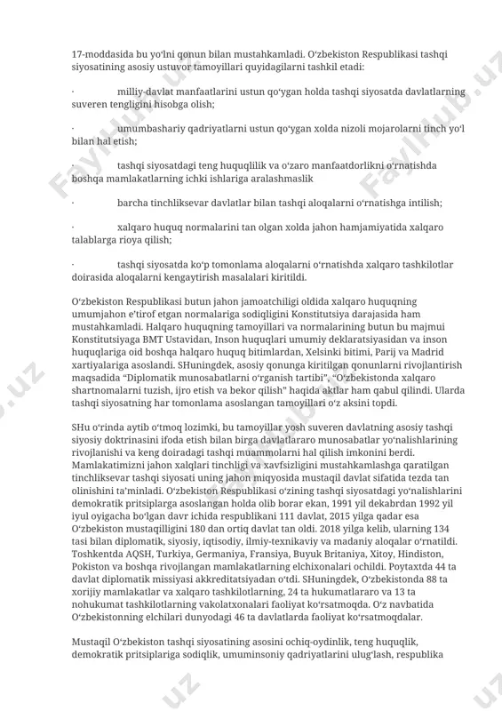 yatini o‘rganish, xorijiy davlatlar bilan diplomatik, turistik aloqalarni yo‘lga qo‘yish va bu ishlarda faoliyat yuritish uchun yuqori malakali milliy kadrlar etishtirish ehtiyoji kelib chiqdi. shuni ta’kidlash kerakki, o‘zbekiston bu ishlarni rejali tarzda amalga oshirdi. “xalqaro hamjamiyatning to‘la huquqli a’zosi bo‘lgan o‘zbekiston respublikasi xalqaro munosabatlarda mustaqil davlat, xalqaro huquq sub’ekti sifatida qatnashadi, uning maqsadlari mustahkam tinchlik, qurolsizlanish, o‘z hududini qurol-yarog‘lardan xoli qilish, yadroviy qurolni va boshqa ommaviy qirg‘in qurollarini yo‘qotish, suveren davlatlar o‘rtasidagi nizo va ziddiyatlarni hal etishda kuch ishlatish va tazyiqqa yo‘l qo‘ymaslikdan iborat”, - deb 1991 yil 31 avgustda oliy kengash vi sessiyasida qabul qilingan “mustaqillik haqidagi bayonot”da o‘z tashqi siyosatining asosiy yo‘lini belgilab olgan o‘zbekiston respublikasi 1992 yil 8 dekabrda qabul qilingan konstitutsiyamizning 17-moddasida bu yo‘lni qonun bilan mustahkamladi. o‘zbekiston respublikasi tashqi siyosatining asosiy ustuvor tamoyillari quyidagilarni tashkil etadi: · milliy-davlat manfaatlarini ustun qo‘ygan holda tashqi siyosatda davlatlarning suveren tengligini hisobga olish; · umumbashariy qadriyatlarni ustun qo‘ygan xolda …