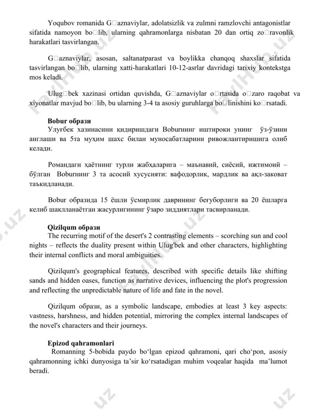 o raqobat va xiyonatlar mavjud boʻlib, bu ularning 3-4 ta asosiy guruhlarga boʻlinishini koʻrsatadi. bobur obrazi ulug'bek xazinasini qidirishdagi boburning ishtiroki uning o'z-o'zini anglashi va 5ta muhim shaxs bilan munosabatlarini rivojlantirishiga olib keladi. romandagi hayotning turli jabhalariga – ma'naviy, siyosiy, ijtimoiy – bo'lgan boburning 3 ta asosiy xususiyati: vafodorlik, mardlik va aql-zakovat ta'kidlanadi. bobur obrazida 15 yoshli o'smirlik davrining beg'uborligi va 20 yoshlarga kelib shakllanayotgan jasurligining o'zaro ziddiyatlari tasvirlanadi. qizilqum obrazi the recurring motif of the desert's 2 contrasting elements – scorching sun and cool nights – reflects the duality present within ulug'bek and other characters, highlighting their internal conflicts and moral ambiguities. qizilqum's geographical features, described with specific details like shifting sands and hidden oases, function as narrative devices, influencing the plot's progression and reflecting the unpredictable nature of life and fate in the novel. qizilqum obrazi, as a symbolic landscape, embodies at least 3 key aspects: vastness, harshness, …