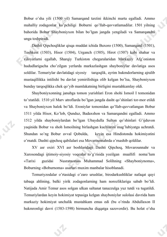 muhammad solihning «shayboniynoma», boburning «boburnoma» asarlari muxim manbalar hisoblanadi. temuriyzodalar o’rtasidagi o’zaro urushlar, birodarkushliklar nafaqat quyi tabaqa ahlining, balki yirik zodagonlarning ham norozliklariga sabab bo’ldi. natijada amir temur asos solgan ulkan saltanat tanazzulga yuz tutdi va tugatildi. temuriylardan keyin hokimiyat tepasiga kelgan shayboniylar sulolasi davrida ham markaziy hokimiyat unchalik mustahkam emas edi (bu o’rinda abdullaxon ii hukmronligi davri (1583-1598) birmuncha diqqatga sazovordir). bu holat o’sha davr vatanimiz hududlarining parchalanib, alohida davlatlarga bo’linib ketishi va zaiflashuvi uchun zamin yaratdi. adabiyotlar: 1. asqarov a. o’zbekiston tarixi (eng qadimgi davrlardan eramizning v asrigacha) t, 1994. 2. ahmedov b. o’zbekiston tarixi manbalari, toshkent, 1991. 3. ahmedov b. tarixdan saboqlar. t, 1994. 4. azamat ziyo. o’zbek davlatchiligi tarixi. toshkent, 2000. 5. muhammadjonov. a. o’zbekiston tarixi, toshkent, 1994. 6. karimov sh., shamsutdinov r. vatan tarixi, toshkent, 1997. 7. hidoyatov g. a. mening jonajon tarixim. t, 1992. 8. sentralьnaya aziya v kushanskuyu epoxu, t. 2, moskva, 1974