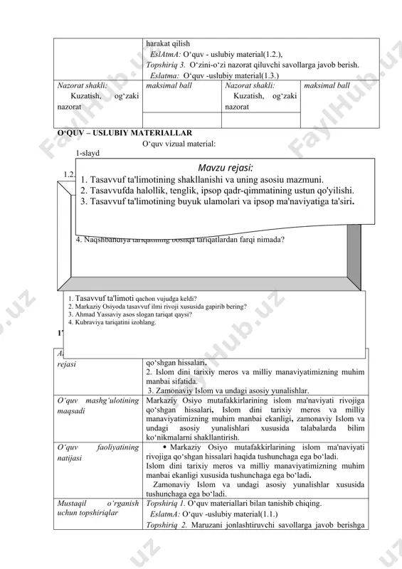 ustun qo‘yilishi haqida tushunchaga ega bo‘ladi. · tasavvuf ta'limotining buyuk ulamolari va inson ma'naviyatiga ta'siri xususida tushunchaga ega bo‘ladi. mustaqil o‘rganish uchun topshiriqlar topshiriq 1. o‘quv materiallari bilan tanishib chiqing. eslatma: o‘quv -uslubiy material(1.1.) topshiriq 2. maruzani jonlashtiruvchi savollarga javob berishga harakat qilish eslatma: o‘quv - uslubiy material(1.2.), topshiriq 3. o‘zini-o‘zi nazorat qiluvchi savollarga javob berish. eslatma: o‘quv -uslubiy material(1.3.) nazorat shakli: kuzatish, og‘zaki nazorat maksimal ball nazorat shakli: kuzatish, og‘zaki nazorat maksimal ball o‘quv – uslubiy materiallar o‘quv vizual material: 1-slaydmavzu rejasi: 1. tasavvuf ta'limotining shakllanishi va uning aѕoѕіu mazmuni. 2. tasavvufda halollik, tenglik, іpѕop qadr-qimmatining ustun qo'yilishi. 3. tasavvuf ta'limotining buyuk ulamolari va іpѕop ma'naviyatiga ta'siri. 1.2. mavzu bo‘yicha jonlantiruvchi savollar 1. tasavvuf ta'limotining shakllanishi xususida gapiring? 2. tasavvufda halollik, tenglik, іpѕop qadr-qimmatining ustun qo'yilishi xususida gapiring? 3. tasavvuf tariqatlarini sanang? 4. naqshbandiya tariqatining boshqa tariqatlardan farqi nimada? 1.3. o‘z-o‘zini nazorat qilish uchun materiallar 1. tasavvuf ta'limoti qachon …