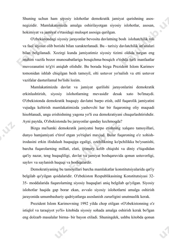 jtimoiy kelib chiqishi va diniy e'tiqodidan qat'iy nazar, teng huquqliligi, davlat va jamiyat boshqaruvida qonun ustuvorligi, saylov va saylanish huquqi va boshqalardir. demokratiyaning bu tamoyillari barcha mamlakatlar konstitutsiyalarida qat'iy belgilab qo'yilgan qoidalaridir. o'zbekiston respublikasining konstitutsiyasi 32-35- moddalarida fuqarolarning siyosiy huquqlari aniq belgilab qo'yilgan. siyosiy islohotlar haqida gap borar ekan, avvalo siyosiy islohotlarni amalga oshirish jarayonida umumbashariy qadriyatlarga asoslanish zarurligini unutmaslik kerak. prezident islom karimovning 1992 yilda chop etilgan «o'zbekistonning o'z istiqlol va taraqiyot yo'li» kitobida siyosiy sohada amalga oshirish kerak bo'lgan eng dolzarb masalalar birma- bir bayon etiladi. shuningdek, ushbu kitobda qonun chiqaruvchi, ijro etuvchi va sud hokimiyati vakolatlarini ajratish asosida milliy davlatchilikni barpo etish. jamiyat siyosiy tizimining, davlat idoralarining tuzilmasini tubdan yaxshilash, respublika hokimiyati va mahalliy hokimiyatning vakolatlari va vazifalarini aniq belgilab qo'yish, adolatli insonparvar qonunchilikni vujudga keltirish lozimligi tahliliy bayon etiladi. mamlakatimizda turli siyosiy tashkilotlar, mafkura va fikrlarning rang-barangligiga asoslangan, butunlay yangi siyosiy tuzum yaratildi va u rivojlanib …