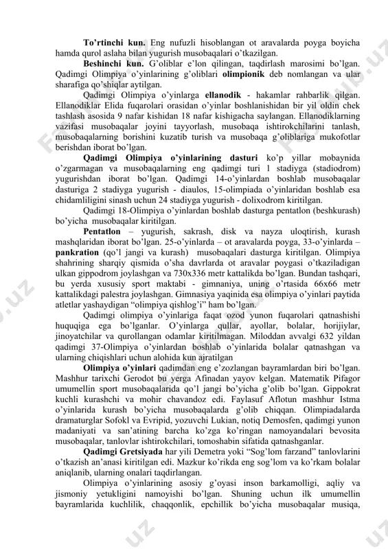 ar sharafiga bayramlar uyushtirganlar va qurbonliklar qilganlar. yozma manbalarga ko’ra bu bayramlarning boshlanishi ikki yunon davlati – elida va sparta davlatlari o’rtasida tinchlik o’rnatilishi bilan bog’langan. olimpiya shahrida maxsus hay’at har to’rt yilda bir marta olimpiya o’yinlari tantanali ochiladigan sanani belgilab bergan. an’anaga binoan, bu sana yozda quyosh eng yuksak cho’qqisiga ko’tarilib, osmonda to’lin oy paydo bo’ladigan birinchi kun bo’lgan. “olimpiada” atamasi ikki olimpiya o’yinlari oralig’idagi to’rt yil – 1447 kunni bildirgan. yunonlar uchun bu taqvim sitsiliyalik tarixchi timey tomonidan miloddan avvalgi 264 yilda kiritilgan. o’yinlar o’tkaziladigan vaqtda qadimgi gretsiyada muqaddas tinchlik “ekexeyriya” e’lon qilingan va 3 oy davom etgan. maxsus jarchilar muqaddas tinchlik kuchga kirganini hammaga ma’lum qilib chiqqanlar. muqaddas tinchlik davrida, ya’ni ellinlar taqvimi bo’yicha ikki apolloniy va perfiniy oylarida har qanday jangovar harakatlar to’xtatilgan. bu qat’iy qonunni buzganlarga ma’budlar tomonidan kulfat yog’dirilishi haqidagi har bir yunonga ma’lum bo’lgan aqida dahshati eng urishqoq elatlarni ham to’xtatgan. bu davrda …