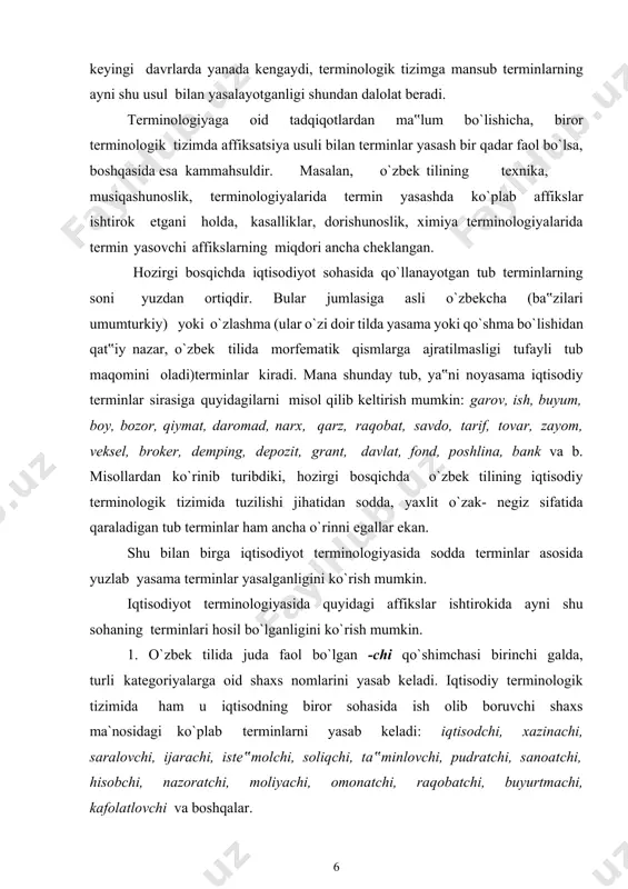 alda, turli kategoriyalarga oid shaxs nomlarini yasab keladi. iqtisodiy terminologik tizimida ham u iqtisodning biror sohasida ish olib boruvchi shaxs ma`nosidagi ko`plab terminlarni yasab keladi: iqtisodchi, xazinachi, saralovchi, ijarachi, iste‟molchi, soliqchi, ta‟minlovchi, pudratchi, sanoatchi, hisobchi, nazoratchi, moliyachi, omonatchi, raqobatchi, buyurtmachi, kafolatlovchi va boshqalar. 2. -ma affiksi o`zbek tilida xilma-xil ma`noni ifodalovchi leksemalar yasaydi. uning ayrimlari terminologik tizimlarda birmuncha faol ekanligini qator ilmiy ishlar misolida ko`rish mumkin. bu affiks yordamida, garchi kam miqdorda bo`lsa ham, har holda ayrim iqtisodiy terminlar yasalganki, quyidagi misollar fikrimizni tasdiqlay oladi: g`amlama, ustama, uyushma, birlashma, tuzilma, buyurtma, bo`linma, undirma va boshqalar. 3. -kor affiksi ishtirokida: mazkur affiks asosdan anglashilgan narsa-predmetni yetishtirish bilan shug`ullanuvchi shaxs otini yasasa (paxtakor, g`allakor kabi), iqtisodiy terminologik tizimda mavhum otlarga qo`shilib, ulardan anglashilgan ish-harakat bilan shug`ullanuvchi shaxs oti yasaydi: chorakor, tadbirkor, tejamkor, sohibkor va boshqalar. 4. -dor affiksi ishtirokida: bu affiks asosdan anglashilgan narsa-predmetga ega bo`lgan shaxs nomini hosil qiladi. masalan, mulkdor, …