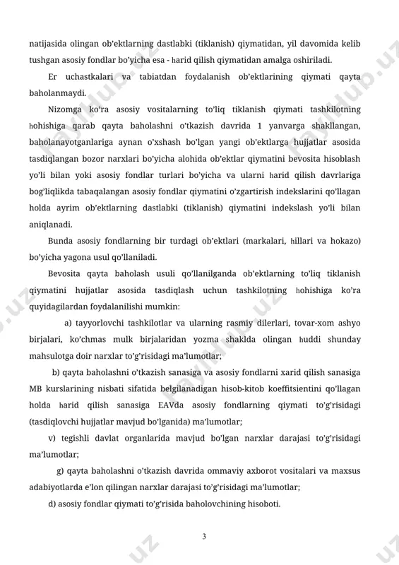 lari hisobini yuritish; 6.asosiy vositalarni buxgalteriya hisobvaraqlarda holati va xarakatini aks ettirish; 7. asosiy vositalar bo’yicha o’z vaqtida to’liq hamda aniq buxgalteriya axborotlarini shakllantirib berish. asosiy vositalar qonunchilik (“1 yanvarь holati bo’yicha asosiy fondlarni har yili qayta baholashni o’tkazish tartibi to’g’risida” nizom) da belgilangan tartibda har yili qayta baholanadi. asosiy fondlar qiymatini qayta baholash har yili (joriy yilning 1 fevraligacha) 1 yanvarь holati bo’yicha qayta baholashni o’tkazish davrida narxlar darajasidan kelib chiqib o’tkaziladi. 1 yanvarь holati bo’yicha asosiy fondlarni har yili qayta baholash oldingi qayta baholash natijasida olingan ob’ektlarning dastlabki (tiklanish) qiymatidan, yil davomida kelib tushgan asosiy fondlar bo’yicha esa - harid qilish qiymatidan amalga oshiriladi. er uchastkalari va tabiatdan foydalanish ob’ektlarining qiymati qayta baholanmaydi. nizomga ko’ra asosiy vositalarning to’liq tiklanish qiymati tashkilotning hohishiga qarab qayta baholashni o’tkazish davrida 1 yanvarga shakllangan, baholanayotganlariga aynan o’xshash bo’lgan yangi ob’ektlarga hujjatlar asosida tasdiqlangan bozor narxlari bo’yicha alohida ob’ektlar qiymatini bevosita hisoblash yo’li …