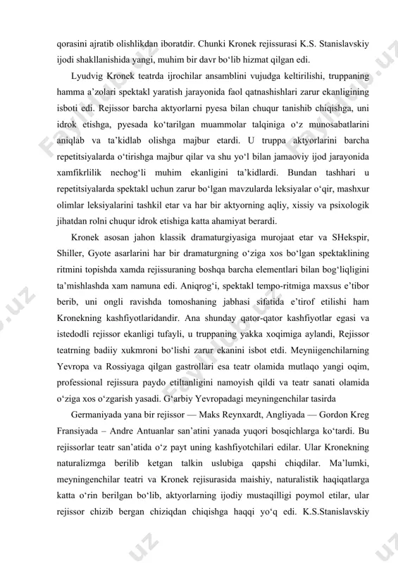rojaat etar va shekspir, shiller, gyote asarlarini har bir dramaturgning o‘ziga xos bo‘lgan spektaklining ritmini topishda xamda rejissuraning boshqa barcha elementlari bilan bog‘liqligini ta’mishlashda xam namuna edi. aniqrog‘i, spektakl tempo-ritmiga maxsus e’tibor berib, uni ongli ravishda tomoshaning jabhasi sifatida e’tirof etilishi ham kronekning kashfiyotlaridandir. ana shunday qator-qator kashfiyotlar egasi va istedodli rejissor ekanligi tufayli, u truppaning yakka xoqimiga aylandi, rejissor teatrning badiiy xukmroni bo‘lishi zarur ekanini isbot etdi. meyniigenchilarning yevropa va rossiyaga qilgan gastrollari esa teatr olamida mutlaqo yangi oqim, professional rejissura paydo etiltanligini namoyish qildi va teatr sanati olamida o‘ziga xos o‘zgarish yasadi. g‘arbiy yevropadagi meyningenchilar tasirda germaniyada yana bir rejissor — maks reynxardt, angliyada — gordon kreg fransiyada – andre antuanlar san’atini yanada yuqori bosqichlarga ko‘tardi. bu rejissorlar teatr san’atida o‘z payt uning kashfiyotchilari edilar. ular kronekning naturalizmga berilib ketgan talkin uslubiga qapshi chiqdilar. ma’lumki, meyningenchilar teatri va kronek rejisurasida maishiy, naturalistik haqiqatlarga katta o‘rin berilgan bo‘lib, aktyorlarning …