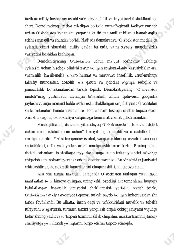 r edi va shunday bo’ldi. natijada demokratiya “o’zbekiston modeli”ga aylandi. qizig'i shundaki, milliy davlat bu erda, ya’ni siyosiy muqobilsizlik vaziyatini boshidan kechirgan. demokratiyaning o’zbekiston uchun ma’qul boshqaruv uslubiga aylanishi uchun hisobga olinishi zarur bo’lgan sotsiomadaniy xususiyliklar esa, vazminlik, bag'rikenglik, o’zaro hurmat va muruvvat, insoflilik, atrof-muhitga falsafiy munosabat, donolik, o’z qarori va ajdodlar o’gitiga sodiqlik va jamoachilik ko’nikmalaridan tarkib topadi. demokratiyaning “o’zbekiston modeli”ning yurtimizda ravnaqini ta’minlash uchun, qolaversa geografik joylashuv, unga monand holda asrlar osha shakllangan xo’jalik yuritish vositalari va ko’nikmalari hamda insonlararo aloqalar ham hisobga olishni taqozo etadi. ana shundagina, demokratiya xalqimizga beminnat xizmat qilish mumkin. mustaqillikning dastlabki yillaridayoq o’zbekistonda “islohotlar islohot uchun emas, islohot inson uchun” tamoyili ilgari surildi va u izchillik bilan amalga oshirildi. ya’ni har qanday islohot, yangilanishlar eng avvalo inson ongi va tafakkuri, qalbi va tuyg'ulari orqali amalga oshirilmog'i lozim. buning uchun dastlab odamlarni islohotlarga tayyorlash, unga butun imkoniyatlarini ro’yobga chiqarish uchun sharoit yaratish erkinlik berish …
