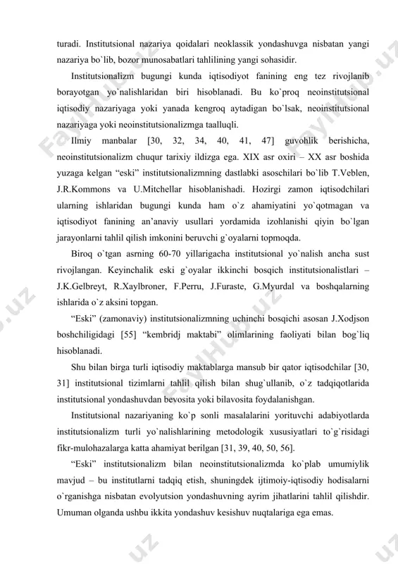 bog`liq hisoblanadi. shu bilan birga turli iqtisodiy maktablarga mansub bir qator iqtisodchilar [30, 31] institutsional tizimlarni tahlil qilish bilan shug`ullanib, o`z tadqiqotlarida institutsional yondashuvdan bevosita yoki bilavosita foydalanishgan. institutsional nazariyaning ko`p sonli masalalarini yorituvchi adabiyotlarda institutsionalizm turli yo`nalishlarining metodologik xususiyatlari to`g`risidagi fikr-mulohazalarga katta ahamiyat berilgan [31, 39, 40, 50, 56]. “eski” institutsionalizm bilan neoinstitutsionalizmda ko`plab umumiylik mavjud – bu institutlarni tadqiq etish, shuningdek ijtimoiy-iqtisodiy hodisalarni o`rganishga nisbatan evolyutsion yondashuvning ayrim jihatlarini tahlil qilishdir. umuman olganda ushbu ikkita yondashuv kesishuv nuqtalariga ega emas. rossiyalik olim r.nureevning fikriga ko`ra, “eski” institutsionalizm bilan neoinstitutsionalizm o`rtasida, kamida, uchta asosiy farq mavjud . 1) agar “eski” institutsionalistlar zamonaviy iqtisodiy nazariya muammolarini jamiyatdagi boshqa fanlar usullari bilan o`rganishga intilgan holda huquq va siyosatdan iqtisodiyot tomon borishsa, neoinstitutsionalistlar bunga to`g`ridan-to`g`ri qarama-qarshi yo`ldan borishadi, ya’ni o`z tahlilida neoklassik iqtisodiy nazariya vositalariga tayanadi, zamonaviy mikroiqtisodiy usullarni qo`llagan holda siyosiy va huquqiy muammolarni o`rganishadi. 2) “eski” institutsionalizm asosan induktiv usulga …