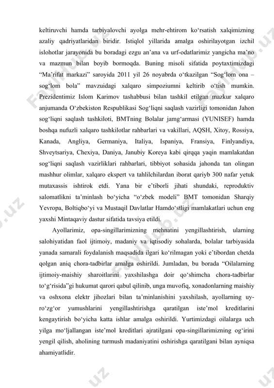 oya qilish, ayniqsa, qiz bolalarning zamonaviy bilim va kasb-hunarlarni egallab, hayotda munosib o‘rin olishi borasida qabul qilingan qonunlar, prezidentimizning farmon va qarorlari, vazirlar mahkamasining qarorlari huquqiy asos bo‘lib xizmat qilmoqda. hayot davomiyligining asosi bo‘lgan ayolni, naslimiz davomchisi bo‘lmish farzandlarimiz salomatligini asrash – bu millatni, xalqni va ertangi kunni asrashdir. farzandga, oila va jamiyat tayanchi, sog‘lom, barkamol avlodni dunyoga keltiruvchi hamda tarbiyalovchi ayolga mehr-ehtirom ko‘rsatish xalqimizning azaliy qadriyatlaridan biridir. istiqlol yillarida amalga oshirilayotgan izchil islohotlar jarayonida bu boradagi ezgu an’ana va urf-odatlarimiz yangicha ma’no va mazmun bilan boyib bormoqda. buning misoli sifatida poytaxtimizdagi “ma’rifat markazi” saroyida 2011 yil 26 noyabrda o‘tkazilgan “sog‘lom ona – sog‘lom bola” mavzuidagi xalqaro simpoziumni keltirib o‘tish mumkin. prezidentimiz islom karimov tashabbusi bilan tashkil etilgan mazkur xalqaro anjumanda o‘zbekiston respublikasi sog‘liqni saqlash vazirligi tomonidan jahon sog‘liqni saqlash tashkiloti, bmtning bolalar jamg‘armasi (yunisef) hamda boshqa nufuzli xalqaro tashkilotlar rahbarlari va vakillari, aqsh, xitoy, rossiya, kanada, angliya, germaniya, italiya, …