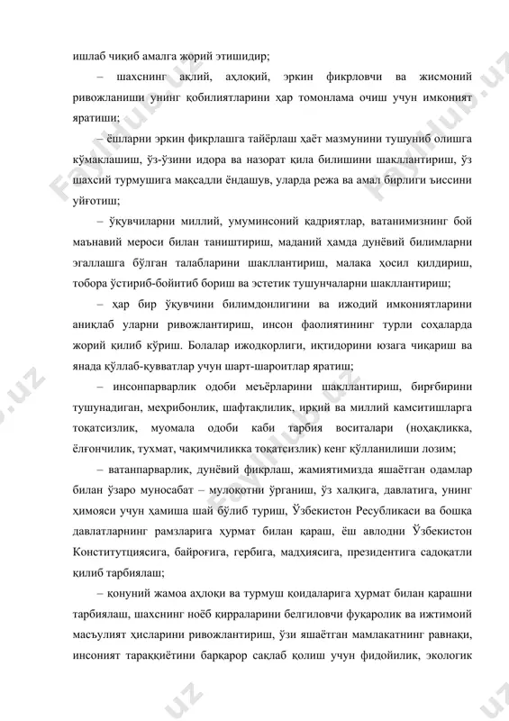 · ёшларни эркин фикрлашга тайёрлаш ҳаёт мазмунини тушуниб олишга кўмаклашиш, ўз-ўзини идора ва назорат қила билишини шакллантириш, ўз шахсий турмушига мақсадли ёндашув, уларда режа ва амал бирлиги ъиссини уйғотиш; · ўқувчиларни миллий, умуминсоний қадриятлар, ватанимизнинг бой маънавий мероси билан таништириш, маданий ҳамда дунёвий билимларни эгаллашга бўлган талабларини шакллантириш, малака ҳосил қилдириш, тобора ўстириб-бойитиб бориш ва эстетик тушунчаларни шакллантириш; · ҳар бир ўқувчини билимдонлигини ва ижодий имкониятларини аниқлаб уларни ривожлантириш, инсон фаолиятининг турли соҳаларда жорий қилиб кўриш. болалар ижодкорлиги, иқтидорини юзага чиқариш ва янада қўллаб-қувватлар учун шарт-шароитлар яратиш; · инсонпарварлик одоби меъёрларини шакллантириш, бирғбирини тушунадиган, меҳрибонлик, шафтақлилик, ирқий ва миллий камситишларга тоқатсизлик, муомала одоби каби тарбия воситалари (ноҳақликка, ёлғончилик, тухмат, чақимчиликка тоқатсизлик) кенг қўлланилиши лозим; · ватанпарварлик, дунёвий фикрлаш, жамиятимизда яшаётган одамлар билан ўзаро муносабат – мулоқотни ўрганиш, ўз халқига, давлатига, унинг ҳимояси учун ҳамиша шай бўлиб туриш, ўзбекистон ресубликаси ва бошқа давлатларнинг рамзларига ҳурмат билан қараш, ёш авлодни ўзбекистон конститутциясига, …