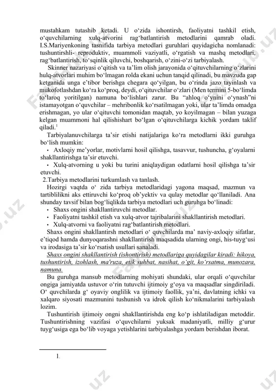 gan maqsadni muvaffaqqiyatli amalga oshirish uchun foydalaniladigan usul va vositalar tizimi sifatida aniqlanadi. xuddi shuningdek metodning tuzilishida usullar va vosita albatta mavjud bo‘ladi. tarbiya vositalari - bu usul ham emas, metod ham emas, usullar yig‘indisi. 2.tarbiya metodlari tasnifi. zamonaviy pedagogikada ba’zilari amaliy vazifalarni hal etishga, ba’zilari faqat nazariy vazifalarni o‘zida aks ettiradigan o‘nlab tarbiya tasniflari mavjud. metodlar o‘ziga xos xarakteriga ko‘ra ishontirish, mashq, rag‘batlantirish va tanbeh berishga bo‘linadi. mazkur holatda metodning umumiy xarakterli belgisi o‘ziga xoslikni, qo‘llanishga yaroqlilikni aks ettiradi. bu tasnifga metodlarning ko‘proq umumlashganligi bilan ajralib turuvchi tarbiyaning umumiy metodlari mustahkam tutashib ketadi. u o‘zida ishontirsh, faoliyatni tashkil etish, o‘quvchilarning xulq-atvorini rag‘batlantirish metodlarini qamrab oladi. i.s.mariyenkoning tasnifida tarbiya metodlari guruhlari quyidagicha nomlanadi: tushuntirshli- reproduktiv, muammoli vaziyatli, o‘rgatish va mashq metodlari, rag‘batlantirish, to‘sqinlik qiluvchi, boshqarish, o‘zini-o‘zi tarbiyalash. skinner nazariyasi o‘qitish va ta’lim olish jarayonida o‘qituvchilarning o‘zlarini hulq-atvorlari muhim bo‘lmagan rolda ekani uchun tanqid qilinadi, bu mavzuda gap ketganida unga e’tibor …