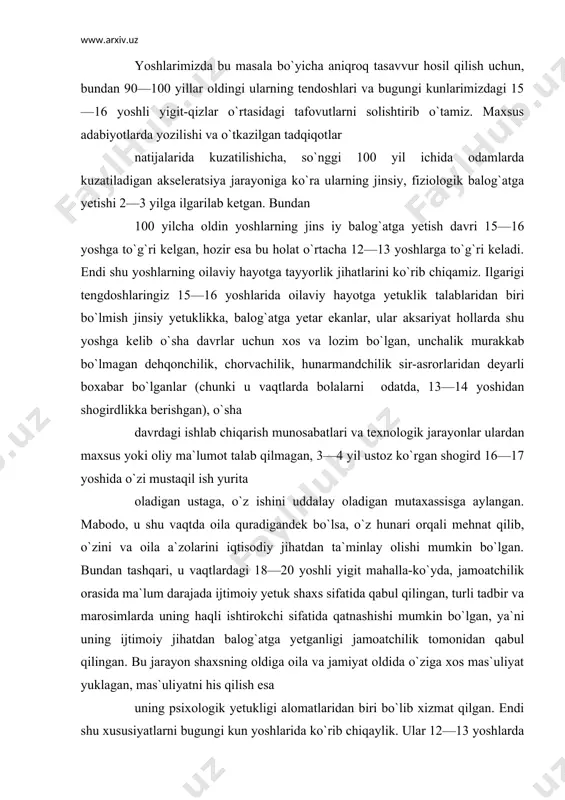tganligi jamoatchilik tomonidan qabul qilingan. bu jarayon shaxsning oldiga oila va jamiyat oldida o`ziga xos mas`uliyat yuklagan, mas`uliyatni his qilish esa uning psixologik yetukligi alomatlaridan biri bo`lib xizmat qilgan. endi shu xususiyatlarni bugungi kun yoshlarida ko`rib chiqaylik. ular 12—13 yoshlarda jinsiy (fiziologik) yetuklikka erishadilar (bu haqda keyinroq to`xtalib o`tamiz), biroq ular biror-bir kasb-hunar egasi bo`lib, mustaqil ishlab, o`zini va oilasini iqtisodiy jihatdan ta`minlay oladigan bo`lishi uchun, avvalo maktabni bitirishi, so`ng u yoki bu kasb-hunar kolleji yoki litseyda o`qib, biror-bir kasbni egallashi kerak. buning uchun 9 yil maktabda, 3 yil kollej yoki litseyda o`qishi zarur bo`ladi. 12 yillik barcha uchun majburiy ta`limdan so`ng yoshlarimizning ma`lum bir qismi o`qishni oliy o`quv yurtlarida davom ettiradi. bundan ko`rinib turibdiki, yoshlarimizning iqtisodiy mustaqillikka erishishlari ularning ma`lum qismi uchun 20—21, boshqalari uchun 23—25 yoshga to`g`ri keladi. bundan tashqari, odamlarning turmush tarzi rivojlanishi bilan birga oilalarining kundalik hayoti o`zgarib, kiyinishga, maishiy buyumlarga, moddiy farovonlik darajasiga bo`lgan ehtiyoji …