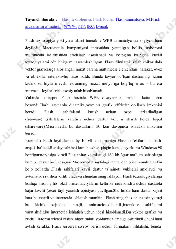 urda bajariluvchi (.exe) fayl yaratish optciyasi quyilgan.shu holda ham dastur xajmi kata bulmaydi va internetda ishlatish mumkin. .flash ning shak shubxasiz yutugi bu kichik xajmdagi rangli, animatcion,dinamik,interaktiv sahifalarni yaratishidir,bu internetda ishlatish uchun ideal hisoblanadi.bu vektor grafika va kuchli informatciyani kisish algoritmlari yordamida amalga oshiriladi.shuni ham aytish kerakki, flash serverga so’rov berish uchun formalarni ishlatishi, bunda ma`lumotlar bazasiga ulanishi mumkin. flash sahifalarni yaratuvchi dastur sayt yuklanish jarayonini boshqarishi mumkin.masalan,yuklanish foizini shkalada ko’rsatishi mumkin. flash-animatciyalarni yaratishda dasturchi asoslanadigan muhim ob`ekt bu kadr.kuchli ichki tizimli belgilarning murojaat va o’zgaruvchilarning ishlatilishi esa,konkret o’zgaruvchilarning kiymatiga bog’liq holda bir necha xil ukitilishi mumkin.shunday qilib, yakuniy dasturning xajmi va yuklanish vaqtini tejashga olib keldi. shuni ham yana aytish kerakki, web sahifalar animatciyasining texnologiyasi buyicha, flash-texnologiyaning ishlatilishida ekran kattaligi va sahifa kattaligi to’g’ri kelmasligi muammosi uchramaydi. ekran kattaligini foiziga karab ob`ekt xajmini foizlarda bersak bo’lgani , flash-ob`ektning munosabat xajmini olamiz.yana bunda nafaqat vektor grafika balki ,quyilgan grafik ko’rinishlar …