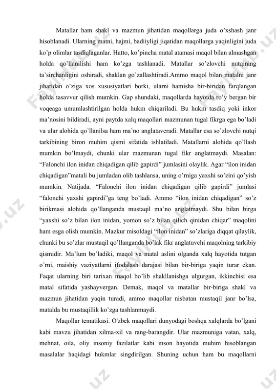 nlikni oddiy turmush tarzining o’xshashligi, insonlar hayotidagi munosabatlarning yaqinligi va, umuman , hayotning ko’p holatlarida bir xil vaziyat hosil qilishi bilan izohlagan ma’qulroq. masalan: “ilon chaqqan, arqondan qo’rqar” (ingliz), “kuygan mushuk sovuq suvdan qo’rqar”(fransuz), “jo’jani tuxum ochilgandan so’ng sana” (ingliz), “bigizni qopda yashirib bo’lmas” (rus) maqollari, “qo’rqqanga arqon ilon bo’lib ko’rinar”, “sutdan kuygan qatiqni puflab ichibdi”, “jo’jani kuzda sanaymiz”, “oyni etak bilan yopib bo’lmas” kabi o’zbek maqollari bilan o’xshash ma’noni bildiradi. matallar ham shakl va mazmun jihatidan maqollarga juda o’xshash janr hisoblanadi. ularning matni, hajmi, badiiyligi jiqatidan maqollarga yaqinligini juda ko’p olimlar tasdiqlaganlar. hatto, ko’pincha matal atamasi maqol bilan almashgan holda qo’llanilishi ham ko’zga tashlanadi. matallar so’zlovchi nutqining ta’sirchanligini oshiradi, shaklan go’zallashtiradi.ammo maqol bilan matalni janr jihatidan o’ziga xos xususiyatlari borki, ularni hamisha bir-biridan farqlangan holda tasavvur qilish mumkin. gap shundaki, maqollarda hayotda ro’y bergan bir voqeaga umumlashtirilgan holda hukm chiqariladi. bu hukm tasdiq yoki inkor ma’nosini bildiradi, ayni paytda …