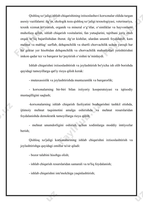 ehnat va moddiy resurslarni bir joyda to'plash, yangi texnikadan keng va samarali foydalanish: yangi, ilg'or texnologiya va mehnatni tashkil etish. oilaviy-pudrat usullarini joriy etish uchun qulay shart-sharoit yaratish mahsulot va xizmat turlarini sezilarli darajada oshirish, mehnat unumdorligini oshirish, fermer xo‘jaligi ishlab chiqarishi samaradorligini oshirish imkonini beradi. qishloq xo‘jaligi ishlab chiqarishining ixtisoslashuvi korxonalar oldida turgan asosiy vazifalarni: ilg‘or, ekologik toza qishloq xo‘jaligi texnologiyasi, veterinariya, texnik xizmat ko‘rsatish, organik va mineral o‘g‘itlar, o‘simliklar va hayvonlarni muhofaza qilish, ishlab chiqarish vositalarini, fan yutuqlarini, tajribani joriy etish orqali to‘liq bajarilishidan iborat. ilg‘or kishilar, ulardan unumli foydalanib, kam mehnat va mablag‘ sarflab, dehqonchilik va shartli chorvachilik uchun yaroqli har bir gektar yer hisobidan dehqonchilik va chorvachilik mahsulotlari yetishtirishni imkon qadar tez va barqaror ko‘paytirish o‘sishni ta’minlaydi. ishlab chiqarishni ixtisoslashtirish va joylashtirish bo'yicha ish olib borishda quyidagi tamoyillarga qat'iy rioya qilish kerak: - mutaxassislik va joylashtirishda muntazamlik va barqarorlik; - korxonalarning bir-biri bilan ixtiyoriy kooperatsiyasi va …