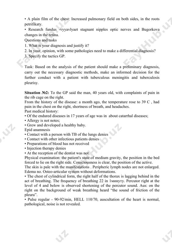 ed in crh showed: • mantoux test with 2 te - backlash • sputum smears: triply vc - • a plain film of the chest: increased pulmonary field on both sides, in the roots petrifikaty. • research fundus -vyyavlyaet stagnant nipples optic nerves and bugorkova changes in the retina. questions and tasks 1. what is your diagnosis and justify it? 2. in your, opinion, with some pathologies need to make a differential diagnosis? 3. specify the tactics gp. task: based on the analysis of the patient should make a preliminary diagnosis, carry out the necessary diagnostic methods, make an informed decision for the further conduct with a patient with tuberculous meningitis and tuberculosis pleurisy. situation №2: to the gp said the man, 40 years old, with complaints of pain in the rib cage on the right. from the history of the disease: a month ago, the temperature rose to 39 …