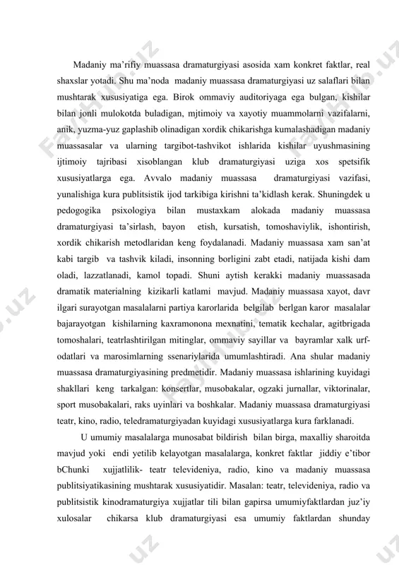 oshkalar. madaniy muassasa dramaturgiyasi teatr, kino, radio, teledramaturgiyadan kuyidagi xususiyatlarga kura farklanadi. u umumiy masalalarga munosabat bildirish bilan birga, maxalliy sharoitda mavjud yoki endi yetilib kelayotgan masalalarga, konkret faktlar jiddiy e’tibor bchunki xujjatlilik- teatr televideniya, radio, kino va madaniy muassasa publitsiyatikasining mushtarak xususiyatidir. masalan: teatr, televideniya, radio va publitsistik kinodramaturgiya xujjatlar tili bilan gapirsa umumiyfaktlardan juz’iy xulosalar chikarsa klub dramaturgiyasi esa umumiy faktlardan shunday foydalanadiki, xujjatli faktlar konkret korxona, shaxar, xayotini aks ettirib ulardan umumiy xulosalar chikaradi. 2-dan, madaniy muassasa auditoriyasida utirganlar teatr kino zaldagi yoki televizor karshisidagi oddiy tomoshabinlar emas, balkim tadbir vokeasiga aktiv aralashuvchi, uz fikrini tadbir katnashchilariga erkin izxor kiluvchi kishilardi. 3-dan , madaniy muassasa dramaturgiyasida biror tadbir ssenariysi sxemasini ikkinchi tadbirga kullash mumkin emas. xar kanday yangi ssenariy uzgacha bulishi va uziga xos tuzilishi va uziga tuzilishi kerak. 4-dan, klub fakat u yoki bu muxim sanani nishonlash yoki xujjatli faktlarni illyustratsiyalash asosida tadbir utkaziladigan joygina bulmay, …