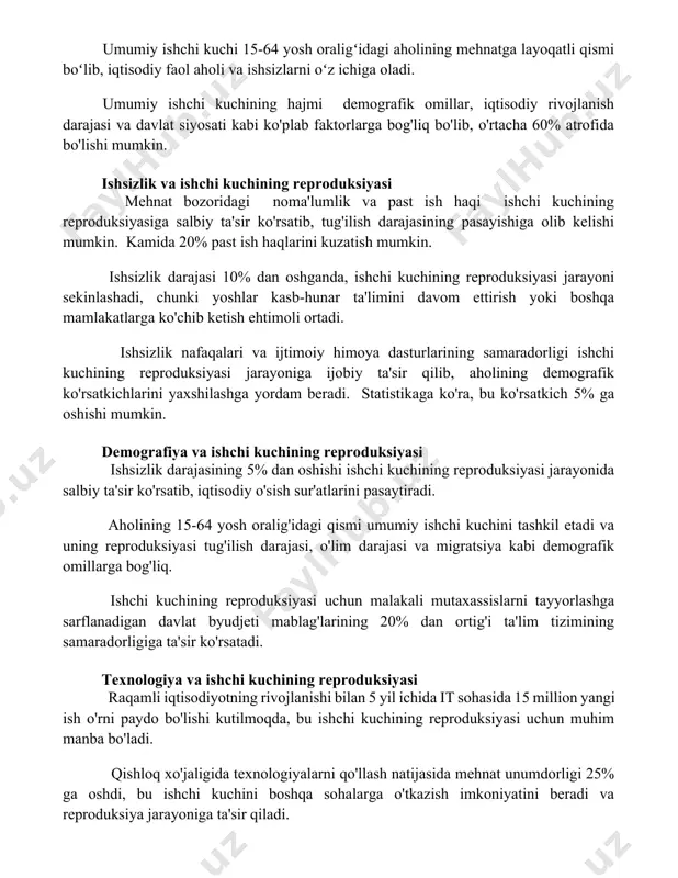 ichiga oladi. umumiy ishchi kuchining hajmi demografik omillar, iqtisodiy rivojlanish darajasi va davlat siyosati kabi ko'plab faktorlarga bog'liq bo'lib, o'rtacha 60% atrofida bo'lishi mumkin. ishsizlik va ishchi kuchining reproduksiyasi mehnat bozoridagi noma'lumlik va past ish haqi ishchi kuchining reproduksiyasiga salbiy ta'sir ko'rsatib, tug'ilish darajasining pasayishiga olib kelishi mumkin. kamida 20% past ish haqlarini kuzatish mumkin. ishsizlik darajasi 10% dan oshganda, ishchi kuchining reproduksiyasi jarayoni sekinlashadi, chunki yoshlar kasb-hunar ta'limini davom ettirish yoki boshqa mamlakatlarga ko'chib ketish ehtimoli ortadi. ishsizlik nafaqalari va ijtimoiy himoya dasturlarining samaradorligi ishchi kuchining reproduksiyasi jarayoniga ijobiy ta'sir qilib, aholining demografik ko'rsatkichlarini yaxshilashga yordam beradi. statistikaga ko'ra, bu ko'rsatkich 5% ga oshishi mumkin. demografiya va ishchi kuchining reproduksiyasi ishsizlik darajasining 5% dan oshishi ishchi kuchining reproduksiyasi jarayonida salbiy ta'sir ko'rsatib, iqtisodiy o'sish sur'atlarini pasaytiradi. aholining 15-64 yosh oralig'idagi qismi umumiy ishchi kuchini tashkil etadi va uning reproduksiyasi tug'ilish darajasi, o'lim darajasi va migratsiya kabi demografik omillarga bog'liq. …