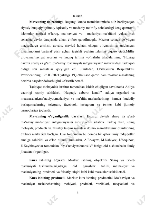 madaniyati integratsiyasini asosiy omili sifatida tadqiq etish, uning mohiyati, predmeti va falsafiy talqini masalasi doimo mamlakatimiz olimlarining e’tibori markazida bo’lgan. ular tomonidan bu borada bir qator ilmiy tadqiqotlar amalga oshirildi va e’lon qilindi. jumladan, a.erkayev, m.nabiyev, j.yoqubov, e.xayitboyevlar tomonidan “ma’naviyatshunoslik” faniga oid tushunchalar ilmiy jihatdan o’rganilgan. kurs ishining obyekti. mazkur ishning obyektini sharq va g’arb madaniyati tushunchalari,ularga oid qarashlar tahlili, ma’naviyat va madaniyatning predmeti va falsafiy talqini kabi kabi masalalar tashkil etadi. kurs ishining predmeti. mazkur kurs ishning predmetini ma’naviyat va madaniyat tushunchasining mohiyati, predmeti, vazifalari, maqsadlari va funksiyalari hamda jamiyat jamiyat hayotida tutgan muhim o’rnini o’rganish tashkil etadi. tadqiqotning maqsadi: hozirgi davrda sharq va gʻarb ma‘naviy madaniyati integratsiyasi mavzusini tadqiq etishdan ko’zlangan maqsad birinchi navbatda mazkur tushunchaning mazmun-mohiyatini o’rganish, uning jamiyat va millat hayottida tutgan o’rnini ilmiy jihatdan tahlil qilish, globallashuv jarayonlari natijasida yuzaga kelayotgan ma’naviyat bilan bog’liq muammolarga yechim topishdagi ahamiyatini ko’rsatib berish tadqiqotning asosiy maqsadi hisoblanadi. kurs …