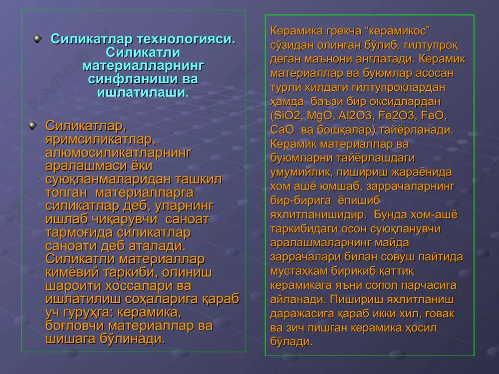 юмосиликатларни ва бошқа минерал моддаларни қуйдирилса боғловчи хоссага эга бўлган бирикмаларга айланади. ҳозирги замонда силикатли материаллар ишлатилмайдиган соҳани кўрсатиш қийин. силикатли материаллар айниқса қурилишда, масалан, қурилиш ғиштлари, черепицалар, қоплама материаллар, ўтга чидамли ва кимёвий буюмлар, электр иссиқлик ва шовқинни изаляцияловчи (ўтказмайдиган) материаллар қурилиш ва безак ишлари тайёрлашда керамик қувурлар олишда, электротехника ва радиотехника саноатида турли хилдаги чинни изоляторлар, иситиш асбоблари учун ҳар хил керамик қисмлар, санитария-гигиена (озодалик) техникаси нарсалари ва хоказолар. керамика материаларига қизиқиш шунчалик ошдики, xxi асрни баъзан керамика асри деб ҳам аталмоқда. ҳозирнинг ўзида ноёб механик, магнит, электрик ва оптик хоссаларга эга бўлган, халқ хўжалигининг турли-туман соҳаларида ишлатиладиган керамик материаллар яратилади. керамика буюмлари. чинни ва фаянс. керамика деб турли минерал ашёлардан, асосан табиий гилтупроқдан, доломит, магнезит, кварцит, тальку ва шунга ўхшаш бошқа материаалардан тайёрланган буюмларга айтилади. чинни ва фаянс. чинни фаянсдан кимёвий таркиби билан фарқ қилади. чиннининг шихтаси таркибида кварц ( sio2 ) ва дала шпати (na2oк2о*al2o3*6sio2 )миқдори …