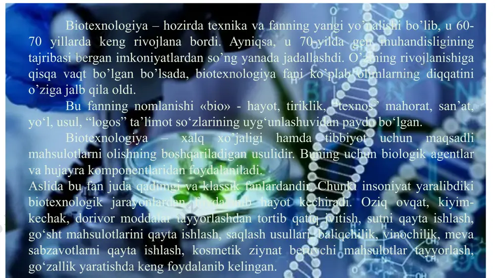 lari yaratishda foydalanish, so‘zsiz istiqbolli yo‘nalishdir. biotexnologiya - bakteriya hujayra kulturasidan foydalanishni, achitqilar olishni, o’simlik yoki hayvon biosintezini ta’minlovchi mahsulotlar olishni yo’lga qo’ydi. biotexnologiya o’zining o’rnak bo’la oladigan bilimi va bioximiyaviy usuli, texnik ximiya va genetikada o’zining imkoniyatlarini to’la ravishda namoyon qila oldi. biotexnologiyani yaratishdan maqsad asosan global bo’lgan muammolarni hal ilishdan iborat edi. masalan, inson ehtiyojlarini qondirishda turli gazlarni ishlab chiqarish, dori-darmon tayyorlash, inson salomatligi har bir yangilik o’ziga xos tarzda hal etilishini taqozo etadi. bu vaqtda fizik-kimyoviy biologiya, genetika, molekulyar biologiya va mikrobiologiya birgalikda yangi texnologiyani tavsiya etishadi, go’yoki bu texnologiya muammolarni hal etishga qodirdek. chunki bunda biotexnologiyaning yangi tajribalari yomon natija bermayotgan edi, shuning uchun kelajak uchun foydaliligi aniqlandi. biotexnologiya rivojnishini asosan to’rtta bosqichga bo’lish mumkin: 1.oziq-ovqat mahsulotlari biotexnologiyasi. 2.nosteril sharoitlarda organik kislotalar, erituvchilar, biomassalar biotexnologiyasi, vaksinalar biotexnologiyasi. 3. steril sharoitlardagi biotexnologik jarayonlar (antibiotiklar davri). 4. zamonaviy bosqich: a) fermentlar va immobilizatsiyalangan hujayralardan foydalanish; b) molekulyar biologiya …
