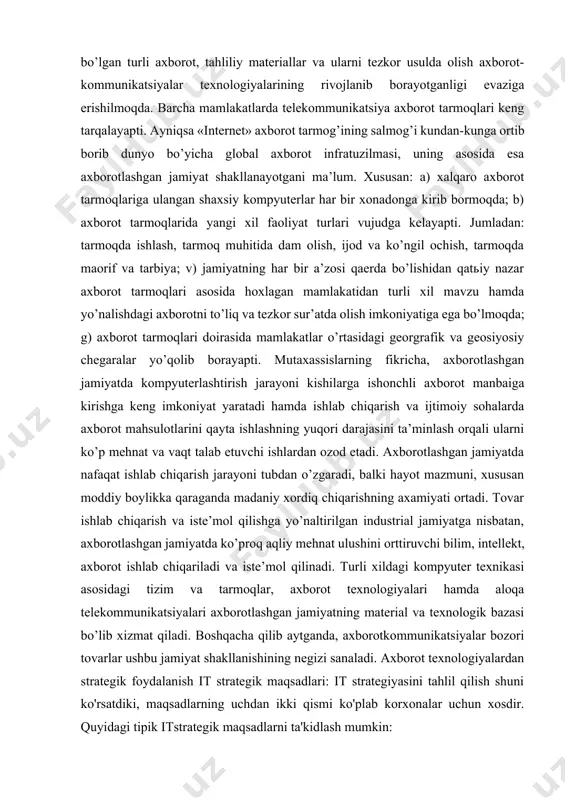 ak, so‘ng esa axborot tizimlarini unga moslashtirish kerak; ikkinchi nuqtai-nazar - tashkilot strategik axborot tizimlaridan o‘z maqsadlarini aniqlashda va strategik rejalashtirishni amalga oshirishda foydalanishi mumkin. lekin kelajakda bu ikki nuqtai-nazarning umumiy sintezi asosida strategik axborot tizimlarini yaratish yaxshi samara berishi e’tirof etilmoqda. raqobat strategiyasi tushunchalari so’nggi yigirma yil davomida rivojlangan mamlakatlar axborot faoliyatining ko’p qismi bozor infratuzilmasining asosiy elementlaridan bo’lib, bozor munosabatlari tarkibiga singib ketgan. axborot-kommunikatsiyalar bozorining bozor infratuzilmasi sifatida shakllanishi o’tgan asr 50 yillarining ikkinchi yarmidan boshlandi ishbilarmonlik faoliyatining maqbul muhitini shakllantirshda zarur bo’lgan turli axborot, tahliliy materiallar va ularni tezkor usulda olish axborot-kommunikatsiyalar texnologiyalarining rivojlanib borayotganligi evaziga erishilmoqda. barcha mamlakatlarda telekommunikatsiya axborot tarmoqlari keng tarqalayapti. ayniqsa «internet» axborot tarmog’ining salmog’i kundan-kunga ortib borib dunyo bo’yicha global axborot infratuzilmasi, uning asosida esa axborotlashgan jamiyat shakllanayotgani ma’lum. xususan: a) xalqaro axborot tarmoqlariga ulangan shaxsiy kompyuterlar har bir xonadonga kirib bormoqda; b) axborot tarmoqlarida yangi xil faoliyat turlari vujudga kelayapti. jumladan: …