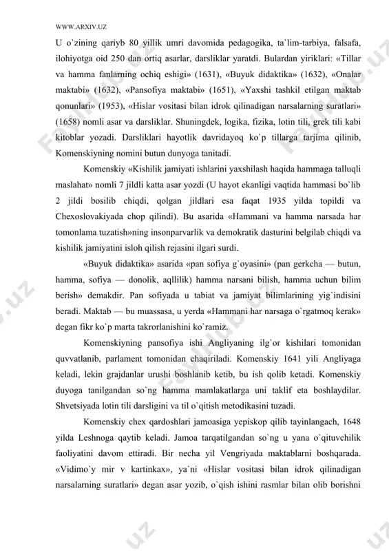 ortiq asarlar, darsliklar yaratdi. bulardan yiriklari: «tillar va hamma fanlarning ochiq eshigi» (1631), «buyuk didaktika» (1632), «onalar maktabi» (1632), «pansofiya maktabi» (1651), «yaxshi tashkil etilgan maktab qonunlari» (1953), «hislar vositasi bilan idrok qilinadigan narsalarning suratlari» (1658) nomli asar va darsliklar. shuningdek, logika, fizika, lotin tili, grek tili kabi kitoblar yozadi. darsliklari hayotlik davridayoq ko`p tillarga tarjima qilinib, komenskiyning nomini butun dunyoga tanitadi. komenskiy «kishilik jamiyati ishlarini yaxshilash haqida hammaga talluqli maslahat» nomli 7 jildli katta asar yozdi (u hayot ekanligi vaqtida hammasi bo`lib 2 jildi bosilib chiqdi, qolgan jildlari esa faqat 1935 yilda topildi va chexoslovakiyada chop qilindi). bu asarida «hammani va hamma narsada har tomonlama tuzatish»ning insonparvarlik va demokratik dasturini belgilab chiqdi va kishilik jamiyatini isloh qilish rejasini ilgari surdi. «buyuk didaktika» asarida «pan sofiya g`oyasini» (pan gerkcha — butun, hamma, sofiya — donolik, aqllilik) hamma narsani bilish, hamma uchun bilim berish» demakdir. pan sofiyada u tabiat va jamiyat …