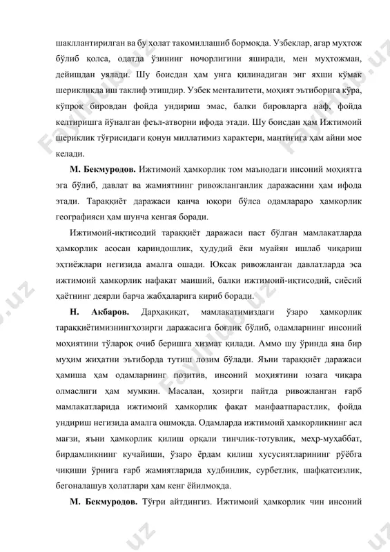 ий шериклик тўғрисидаги қонун миллатимиз характери, мантиғига ҳам айни мое келади. м. бекмуродов. ижтимоий ҳамкорлик том маънодаги инсоний моҳиятга эга бўлиб, давлат ва жамиятнинг ривожланганлик даражасини ҳам ифода этади. тараққиёт даражаси қанча юқори бўлса одамлараро ҳамкорлик географияси ҳам шунча кенгая боради. ижтимоий-иқтисодий тараққиёт даражаси паст бўлган мамлакатларда ҳамкорлик асосан қариндошлик, ҳудудий ёки муайян ишлаб чиқариш эҳтиёжлари негизида амалга ошади. юксак ривожланган давлатларда эса ижтимоий ҳамкорлик нафақат маиший, балки ижтимоий-иқтисодий, сиёсий ҳаётнинг деярли барча жабҳаларига кириб боради. н. акбаров. дарҳақиқат, мамлакатимиздаги ўзаро ҳамкорлик тараққиётимизнингҳозирги даражасига боғлиқ бўлиб, одамларнинг инсоний моҳиятини тўлароқ очиб беришга хизмат қилади. аммо шу ўринда яна бир муҳим жиҳатни эътиборда тутиш лозим бўлади. яъни тараққиёт даражаси ҳамиша ҳам одамларнинг позитив, инсоний моҳиятини юзага чиқара олмаслиги ҳам мумкин. масалан, ҳозирги пайтда ривожланган ғарб мамлакатларида ижтимоий ҳамкорлик фақат манфаатпарастлик, фойда ундириш негизида амалга ошмоқда. одамларда ижтимоий ҳамкорликнинг асл мағзи, яъни ҳамкорлик қилиш орқали тинчлик-тотувлик, меҳр-муҳаббат, бирдамликнинг кучайиши, ўзаро ёрдам қилиш …