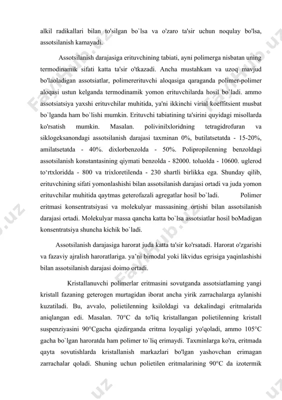 a misol sifatida polietilenning «-xlornaftalinda. polipropilenning turli erituvchilarda assotsiatsiyasini keltirish mumkin. agar polimeming qutbli guruhlari alkil radikallari bilan to'silgan bo`lsa va o'zaro ta'sir uchun noqulay bo'lsa, assotsilanish kamayadi. assotsilanish darajasiga erituvchining tabiati, ayni polimerga nisbatan uning termodinamik sifati katta ta'sir o'tkazadi. ancha mustahkam va uzoq mavjud bo'laoladigan assotsiatlar, polimererituvchi aloqasiga qaraganda polimer-polimer aloqasi ustun kelganda termodinamik yomon erituvchilarda hosil bo`ladi. ammo assotsiatsiya yaxshi erituvchilar muhitida, ya'ni ikkinchi virial koeffitsient musbat bo`lganda ham bo`lishi mumkin. erituvchi tabiatining ta'sirini quyidagi misollarda ko'rsatish mumkin. masalan. polivinilxloridning tetragidrofuran va siklogeksanondagi assotsilanish darajasi taxminan 0%, butilatsetatda - 15-20%, amilatsetatda - 40%. dixlorbenzolda - 50%. polipropilenning benzoldagi assotsilanish konstantasining qiymati benzolda - 82000. toluolda - 10600. uglerod to‘rtxloridda - 800 va trixloretilenda - 230 shartli birlikka ega. shunday qilib, erituvchining sifati yomonlashishi bilan assotsilanish darajasi ortadi va juda yomon erituvchilar muhitida qaytmas geterofazali agregatlar hosil bo`ladi. polimer eritmasi konsentratsiyasi va molekulyar massasining ortishi bilan assotsilanish darajasi …
