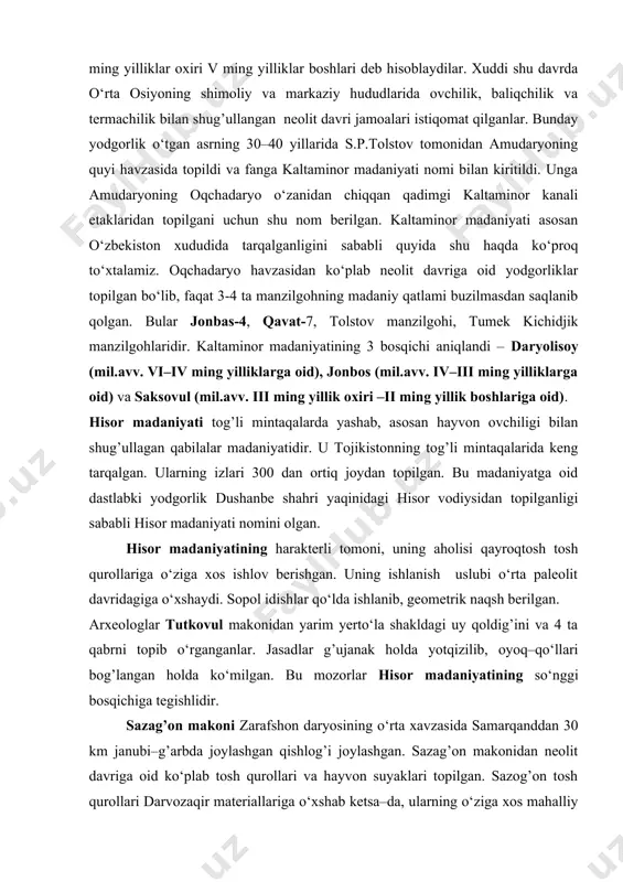 ko‘rsatdi. miloddan avvalgi vi ming yilliklar oxiri v ming yilliklar boshlari deb hisoblaydilar. xuddi shu davrda o‘rta osiyoning shimoliy va markaziy hududlarida ovchilik, baliqchilik va termachilik bilan shug’ullangan neolit davri jamoalari istiqomat qilganlar. bunday yodgorlik o‘tgan asrning 30–40 yillarida s.p.tolstov tomonidan amudaryoning quyi havzasida topildi va fanga kaltaminor madaniyati nomi bilan kiritildi. unga amudaryoning oqchadaryo o‘zanidan chiqqan qadimgi kaltaminor kanali etaklaridan topilgani uchun shu nom berilgan. kaltaminor madaniyati asosan o‘zbekiston xududida tarqalganligini sababli quyida shu haqda ko‘proq to‘xtalamiz. oqchadaryo havzasidan ko‘plab neolit davriga oid yodgorliklar topilgan bo‘lib, faqat 3-4 ta manzilgohning madaniy qatlami buzilmasdan saqlanib qolgan. bular jonbas-4, qavat-7, tolstov manzilgohi, tumek kichidjik manzilgohlaridir. kaltaminor madaniyatining 3 bosqichi aniqlandi – daryolisoy (mil.avv. vi–iv ming yilliklarga oid), jonbos (mil.avv. iv–iii ming yilliklarga oid) va saksovul (mil.avv. iii ming yillik oxiri –ii ming yillik boshlariga oid). hisor madaniyati tog’li mintaqalarda yashab, asosan hayvon ovchiligi bilan shug’ullagan qabilalar madaniyatidir. u tojikistonning tog’li mintaqalarida …
