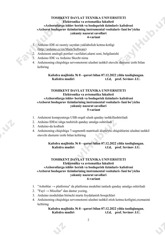 nika va avtomatika fakulteti «аxborotlarga ishlov berish va boshqarish tizimlari» kafedrasi «axborot boshqaruv tizimlarining instrumental vositalari» fani bo’yicha yakuniy nazorat savollari 4-variant 1. arduino ide-ni rasmiy saytdan yuklabolish ketma-ketligi (http://arduino.cc/en/main/software) 2. arduinoni analogli portlari vazifalari,ularni soni, belgilanishi 3. arduino ide va arduino skecht nima 4. arduinoning chiqishiga servomotorni ulashni tashkil etuvchi dasturni izohi bilan keltiring kafedra majlisida № 8 - qarori bilan 07.12.2022 yilda tasdiqlangan. kafedra mudiri t.f.d, prof. sevinov j.u. toshkent davlat texnika universiteti elektronika va avtomatika fakulteti «аxborotlarga ishlov berish va boshqarish tizimlari» kafedrasi «axborot boshqaruv tizimlarining instrumental vositalari» fani bo’yicha yakuniy nazorat savollari 5-variant 1. arduinoni kompyuterga usb orqali ulash qanday tashkillashtiriladi 2. arduino ideni ishga tushirish qanday amalga oshiriladi 3. arduino-da kodlash 4. arduinoning chiqishiga 7-segmentli matritsali displeyni chiqishlarini ulashni tashkil etuvchi dasturni izohi bilan keltiring kafedra majlisida № 8 - qarori bilan 07.12.2022 yilda tasdiqlangan. kafedra mudiri t.f.d, prof. sevinov j.u. toshkent davlat texnika universiteti …