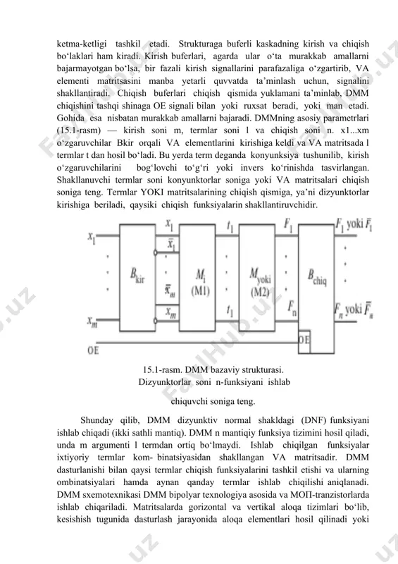 evices. kis/o‘kislarning dasturlanuvchi va qayta dasturlanuvchi strukturadagilari kelajagi porloq bo‘lib, samarali raqamli tizimni yaratishga asos bo‘ldi. bularga cpld (complex pld), fpga (field programmable ga) i spga (system programmable ga) lar kiradi. zamonaviy kis/o‘kis dasturlanuvchi va qayta dasturlanuvchi struktura asosida bir kristallda yaxlit tizimlarni yaratish masalasi yechilishiga imkon yaratadi. 2. dasturlovchi mantiqiy matritsalar (dmm) xx asr 70-yillarining o‘rtalariga kelib, dasturlovchi mantiqiy matritsalar paydo bo‘ldi. ularning asosini dasturlovchi matritsa elementi va va yoki ketma-ketligi tashkil etadi. strukturaga buferli kaskadning kirish va chiqish bo‘laklari ham kiradi. kirish buferlari, agarda ular o‘ta murakkab amallarni bajarmayotgan bo‘lsa, bir fazali kirish signallarini parafazaliga o‘zgartirib, va elementi matritsasini manba yetarli quvvatda ta’minlash uchun, signalini shakllantiradi. chiqish buferlari chiqish qismida yuklamani ta’minlab, dmm chiqishini tashqi shinaga oe signali bilan yoki ruxsat beradi, yoki man etadi. gohida esa nisbatan murakkab amallarni bajaradi. dmmning asosiy parametrlari (15.1-rasm) — kirish soni m, termlar soni l va chiqish soni n. x1...xm o‘zgaruvchilar …