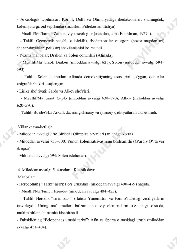 ar: afinadagi “xalq qarorlari” va ittifoq shartnomalari. - muallif/ma’lumot: noma’lum yunon yozuvchilari, afinadagi tosh yozuvlar (masalan, britaniya muzeyi). - tahlil: bu yozuvlar klassik davrning demokratik tuzumini va xalqaro aloqalarini ko‘rsatadi. - arxeologik topilmalar: parfenon (afina) va delfi ibodatxonasidagi yodgorliklar. - muallif/ma’lumot: arxeologlar (masalan, manolis andronikos, 1919–1992). - tahlil: parfenon klassik davr san’ati va me’morchiligining cho‘qqisi sifatida afinaning iqtisodiy va madaniy qudratini aks ettiradi. yillar ketma-ketligi: - miloddan avvalgi 490–479: fors urushlari (marafon, salamis, plateya janglari). - miloddan avvalgi 447–432: parfenon qurilishi. - miloddan avvalgi 431–404: peloponnes urushi. 5. miloddan avvalgi 4–2-asrlar – ellinistik davr manbalar: - plutarxning “hayotlar” asari: iskandar zulqarnayn va boshqa shaxslar haqida. - muallif/ma’lumot: plutarx (miloddan keyingi 46–120). - tahlil: plutarxning tarjimai hol yozuvlari ellinistik davrning siyosiy va shaxsiy dinamikasini yoritadi, ammo ba’zida dramatik elementlarni o‘z ichiga oladi. - polibiusning “tarix” asari: rim va ellinistik davlatlar o‘rtasidagi munosabatlar. - muallif/ma’lumot: polibius (miloddan avvalgi 200–118). - tahlil: polibiusning …