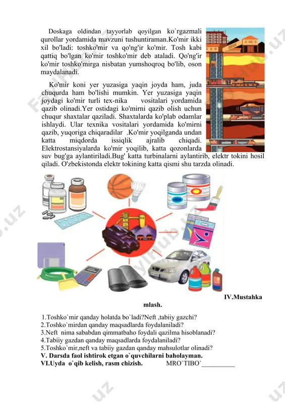 yaqin joyda ham, juda chuqurda ham bo'lishi mumkin. yer yuzasiga yaqin joydagi ko'mir turli tex-nika vositalari yordamida qazib olinadi.yer ostidagi ko'mirni qazib olish uchun chuqur shaxtalar qaziladi. shaxtalarda ko'plab odamlar ishlaydi. ular texnika vositalari yordamida ko'mirni qazib, yuqoriga chiqaradilar .ko'mir yoqilganda undan katta miqdorda issiqlik ajralib chiqadi. elektrostansiyalarda ko'mir yoqilib, katta qozonlarda suv bug'ga aylantiriladi.bug' katta turbinalarni aylantirib, elektr tokini hosil qiladi. o'zbekistonda elektr tokining katta qismi shu tarzda olinadi. iv.mustahkamlash. 1.toshko`mir qanday holatda bo`ladi?neft ,tabiiy gazchi? 2.toshko`mirdan qanday maqsadlarda foydalaniladi? 3.neft nima sababdan qimmatbaho foydali qazilma hisoblanadi? 4.tabiiy gazdan qanday maqsadlarda foydalaniladi? 5.toshko`mir,neft va tabiiy gazdan qanday mahsulotlar olinadi? v. darsda faol ishtirok etgan o`quvchilarni baholayman. vi.uyda o`qib kelish, rasm chizish. mro`tibo`__________ image1.png image2.png image3.png