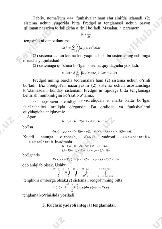 keltirish mumkinligini ko‘rsatib o‘tamiz. argument uzunligi oraliqdan marta katta bo‘lgan oraliqda o‘zgarsin. bu oraliqda va funksiyalarni quyidagicha aniqlaymiz. agar bo‘lsa xuddi shunga o‘xshash, yadroni kvadratda bo‘lganda deb aniqlab olsak. ushbu tenglikni e’tiborga olsak,(2) sistema fredgol’mning bitta tenglama ko‘rinishda yoziladi. 3. kuchsiz yadroli integral tenglamalar. (3) ko‘rinishga ega bo‘lsa, bunda o‘z argumentlarining uzluksiz (yoki chegaralangan) funksiyasi. bu usuldan ayrim maxsusliklarini yo‘qotishda foydalanish mumkin, chunki iterasiyalangan yadrolar, umuman aytganda, boshlang‘ich yadroga nisbatan siliqroq bo‘ladi agar (3) tipdagi yadro berilgan bo‘lsa, iterasiyalangan yadro ham (3) ko‘rinishda bo‘ladi, faqat son o‘rniga son bo‘ladi. haqiqatan ham, iterasiyalangan yadro uchun tenglikka ega bo‘lamiz. bu ifodani ko‘rinishda yozib olamiz. bu integrallarda mos ravishda almashtirishlarni bajarsak, bu integrallarda har bir , bunda uzluksiz funksiya, ko‘rinishdagi funksiya ekanligi kelib chiqadi. bundan darhol ga ega bo‘lamiz uzluksiz funksiya. matematik induksiya usuli bilan iterasiyalangan yadro uchun tenglikni to‘g’ri deb hisoblasak, yuqoridagi mulohazalarni qaytarish natijasida tenglik o‘rinli bo‘lishiga ishonch hosil qilamiz. etarli …