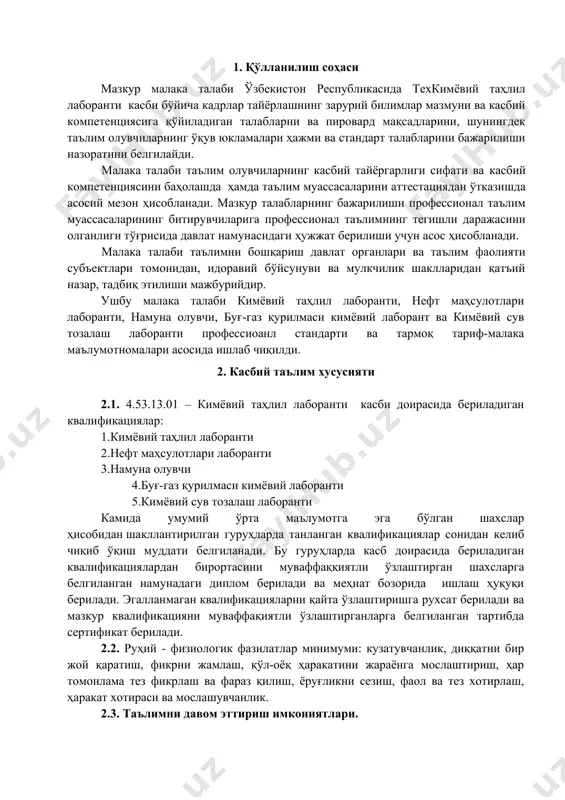 бўйича: аналитик тарози; сув таркибини аниқлаш қурилмаси; фотоколориметр қурилмаси; рефрактометр асбоби; ҳид, там, ранг, хиралик, шаффофликни аниқлаш қурилмалари; кимёвий реагентлар, индикаторлар, термометрлар, зичликни ва оғирликни аниқлаш қурилмалари; 3.2. 4.53.13.01 – кимёвий таҳлил лаборанти касби бўйича таълим олувчи қўйидаги фаолият турларига тайёрланади: 3.2.1. кимёвий таҳлил лаборанти квалификацияси бўйича: кимёвий, намуна идишлари, идишлар, намуна олувчиларни ювиш ва тайёрлаш, уларни мақсадларига мувофиқ саралаш. намуна олиш учун механик ва электр намуналарини, камераларни тайёрлаш. намуналар учун этикеткаларни тайёрлаш. эритма флаконлари ва идишларни эритмалар билан тўлдириш. технологик ходимлар томонидан намуна олишнинг тўғрилигини назорат қилиш. газдан намуна олиш. 3.2.2. нефт маҳсулотлари лаборанти квалификацияси бўйича: намунанинг ҳароратини ўлчаб, унинг зичлигини аниқлаш, сўнг уни стандарт шароитларга келтириш. совутиш суви билан тўлдирилиши ва термостатни, шартли ёпишқоқликни ўлчаш мосламасини керакли ҳароратга мослаш, ювиш, капилляр вискиметрларни қуритиш, ёпишқоқликни аниқлаш ва динамик қовушқоқликни ҳисоблаш. тўйинган буғларнинг босимини аниқлаш учун бомба, манометр, индüксия даврини аниқлаш учун бомба билан ишлаш. синов намуналарининг ҳарорат хусусиятларини аниқлаш …