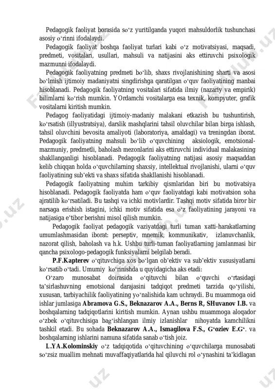 ‗l-yo‗riqlarni shunday egallaydiki, natijada u o‗quvchi ehtiyojlarida o‗z-o‗zini tarbiyalash, o‗z-o‗ziga ta‘lim berish, o‗z-o‗zini rivojlantirish vositasi sifatida xizmat qiladi. pedagogik faoliyat borasida so‗z yuritilganda yuqori mahsuldorlik tushunchasi asosiy o‗rinni ifodalaydi. pedagogik faoliyat boshqa faoliyat turlari kabi o‗z motivatsiyasi, maqsadi, predmeti, vositalari, usullari, mahsuli va natijasini aks ettiruvchi psixologik mazmunni ifodalaydi. pedagogik faoliyatning predmeti bo‗lib, shaxs rivojlanishining sharti va asosi bo‗lmish ijtimoiy madaniyatni singdirishga qaratilgan o‗quv faoliyatining manbai hisoblanadi. pedagogik faoliyatning vositalari sifatida ilmiy (nazariy va empirik) bilimlarni ko‗rish mumkin. yordamchi vositalarga esa texnik, kompyuter, grafik vositalarni kiritish mumkin. pedagog faoliyatidagi ijtimoiy-madaniy malakani etkazish bu tushuntirish, ko‗rsatish (illyustratsiya), darslik mashqlarini tahsil oluvchilar bilan birga ishlash, tahsil oluvchini bevosita amaliyoti (laboratoriya, amaldagi) va treningdan iborat. pedagogik faoliyatning mahsuli bo‗lib o‗quvchining aksiologik, emotsional- mazmuniy, predmetli, baholash mezonlarini aks ettiruvchi individual malakasining shakllanganligi hisoblanadi. pedagogik faoliyatning natijasi asosiy maqsaddan kelib chiqqan holda o‗quvchilarning shaxsiy, intellektual rivojlanishi, ularni o‗quv faoliyatining sub‘ekti va shaxs sifatida shakllanishi hisoblanadi. …