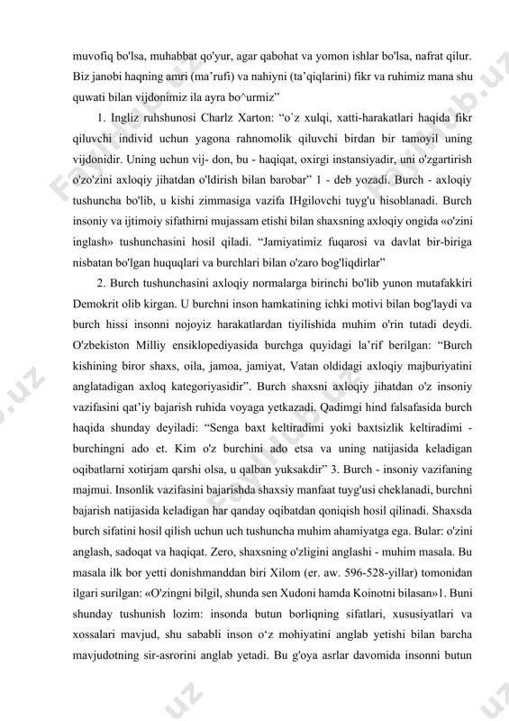 , fikrimizga ta’sir qiladigan hissiyot, ya’ni tuyg'uni tuymakdan iborat quwatni aytur. biz hamma vaqt faol va harakatimizning yaxshi va yomonligini, foydali va zararligini vijdonimiz ila bilurmiz. vijdon inson aqli va fikrining haqiqiy mezonidirkim, bu tarozi ila o‘z kamchiliklarimizni o'lchab bilmak ila barobar, boshqalaming ham faol va harakatini sezurmiz. agar ishi shariat, aql va hikmatga muvofiq bo'lsa, muhabbat qo'yur, agar qabohat va yomon ishlar bo'lsa, nafrat qilur. biz janobi haqning amri (ma’rufi) va nahiyni (ta’qiqlarini) fikr va ruhimiz mana shu quwati bilan vijdonimiz ila ayra bo^urmiz” 1. ingliz ruhshunosi charlz xarton: “o`z xulqi, xatti-harakatlari haqida fikr qiluvchi individ uchun yagona rahnomolik qiluvchi birdan bir tamoyil uning vijdonidir. uning uchun vij- don, bu - haqiqat, oxirgi instansiyadir, uni o'zgartirish o'zo'zini axloqiy jihatdan o'ldirish bilan barobar” 1 - deb yozadi. burch - axloqiy tushuncha bo'lib, u kishi zimmasiga vazifa ihgilovchi tuyg'u hisoblanadi. burch insoniy va ijtimoiy sifathirni mujassam etishi bilan shaxsning axloqiy ongida …