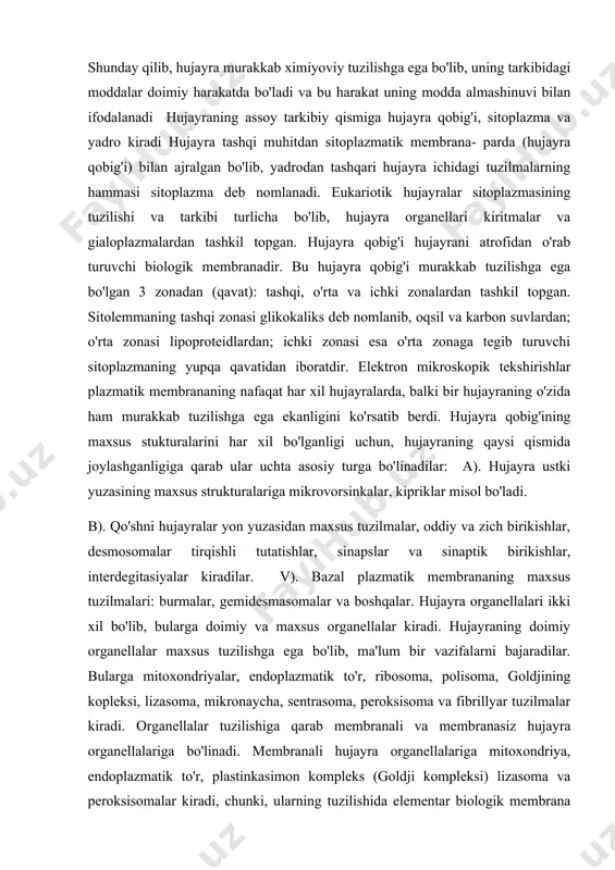 uzasidan maxsus tuzilmalar, oddiy va zich birikishlar, desmosomalar tirqishli tutatishlar, sinapslar va sinaptik birikishlar, interdegitasiyalar kiradilar. v). bazal plazmatik membrananing maxsus tuzilmalari: burmalar, gemidesmasomalar va boshqalar. hujayra organellalari ikki xil bo'lib, bularga doimiy va maxsus organellalar kiradi. hujayraning doimiy organellalar maxsus tuzilishga ega bo'lib, ma'lum bir vazifalarni bajaradilar. bularga mitoxondriyalar, endoplazmatik to'r, ribosoma, polisoma, goldjining kopleksi, lizasoma, mikronaycha, sentrasoma, peroksisoma va fibrillyar tuzilmalar kiradi. organellalar tuzilishiga qarab membranali va membranasiz hujayra organellalariga bo'linadi. membranali hujayra organellalariga mitoxondriya, endoplazmatik to'r, plastinkasimon kompleks (goldji kompleksi) lizasoma va peroksisomalar kiradi, chunki, ularning tuzilishida elementar biologik membrana ishtirok etadi. membranalar asosan oqsil, lipid va suvdan tashkil topgan bo'lib, bu hujayraning ichki tuzilmalarining membranalari oqsil va lipid tarkibining o'zgarishi bilangina farqlanmasdan, ularning tarkibiga kiruvchi molekulalarning joylashishi va ultrastrukturasi bilan ham farqlanadi. membrananing bunday o'ziga xos tuzilishi ularning funksiyasi bilan bog'liqdir. membranasi bo'lmagan hujayra organellalariga ribosoma, polisoma, mikronaycha, senrosoma, kiprikchalar, xivchin va fibrillyar tuzilmalar kirib, turli …