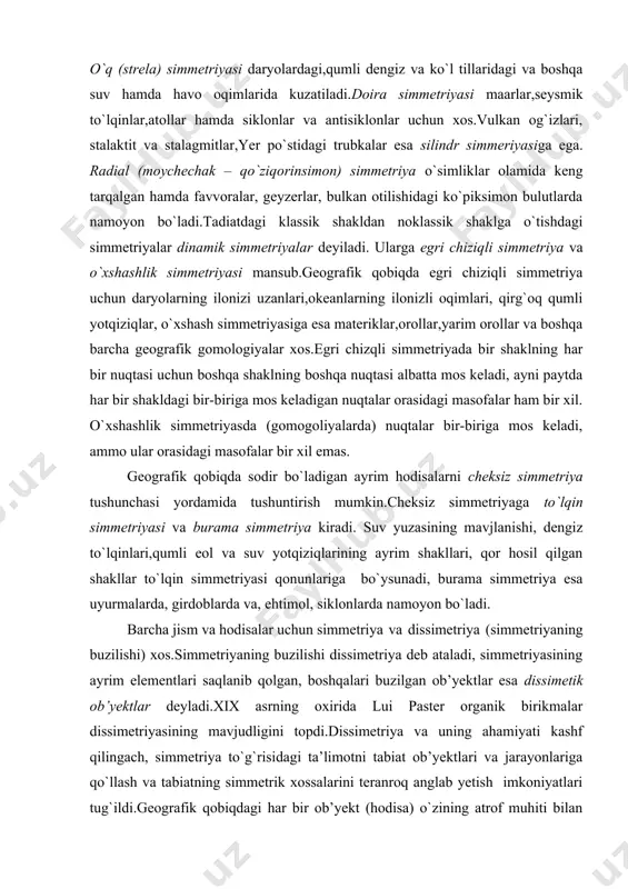 keladi, ayni paytda har bir shakldagi bir-biriga mos keladigan nuqtalar orasidagi masofalar ham bir xil. o`xshashlik simmetriyasda (gomogoliyalarda) nuqtalar bir-biriga mos keladi, ammo ular orasidagi masofalar bir xil emas. geografik qobiqda sodir bo`ladigan ayrim hodisalarni cheksiz simmetriya tushunchasi yordamida tushuntirish mumkin.cheksiz simmetriyaga to`lqin simmetriyasi va burama simmetriya kiradi. suv yuzasining mavjlanishi, dengiz to`lqinlari,qumli eol va suv yotqiziqlarining ayrim shakllari, qor hosil qilgan shakllar to`lqin simmetriyasi qonunlariga bo`ysunadi, burama simmetriya esa uyurmalarda, girdoblarda va, ehtimol, siklonlarda namoyon bo`ladi. barcha jism va hodisalar uchun simmetriya va dissimetriya (simmetriyaning buzilishi) xos.simmetriyaning buzilishi dissimetriya deb ataladi, simmetriyasining ayrim elementlari saqlanib qolgan, boshqalari buzilgan ob’yektlar esa dissimetik ob’yektlar deyladi.xix asrning oxirida lui paster organik birikmalar dissimetriyasining mavjudligini topdi.dissimetriya va uning ahamiyati kashf qilingach, simmetriya to`g`risidagi ta’limotni tabiat ob’yektlari va jarayonlariga qo`llash va tabiatning simmetrik xossalarini teranroq anglab yetish imkoniyatlari tug`ildi.geografik qobiqdagi har bir ob’yekt (hodisa) o`zining atrof muhiti bilan o`zaro ta’sirda bo`ladi.bir xil simmetyriyali muhitda …
