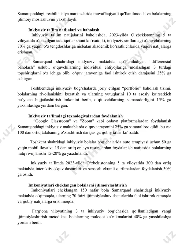 qanddagi reabilitatsiya markazlarida muvaffaqiyatli qo'llanilmoqda va bolalarning ijtimoiy moslashuvini yaxshilaydi. inklyuziv ta’lim natijalari va baholash inklyuziv ta’lim natijalarini baholashda, 2023-yilda o‘zbekistonning 5 ta viloyatida o‘tkazilgan tadqiqotlar shuni ko‘rsatdiki, inklyuziv sinflardagi o‘quvchilarning 70% ga yaqini o‘z tengdoshlariga nisbatan akademik ko‘rsatkichlarida yuqori natijalarga erishgan. samarqand shahridagi inklyuziv maktabda qo‘llaniladigan “differensial baholash” uslubi, o‘quvchilarning individual ehtiyojlariga moslashgan 3 turdagi topshiriqlarni o‘z ichiga olib, o‘quv jarayoniga faol ishtirok etish darajasini 25% ga oshirgan. toshkentdagi inklyuziv bog‘chalarda joriy etilgan “portfolio” baholash tizimi, bolalarning rivojlanishini kuzatish va ularning yutuqlarini 10 ta asosiy ko‘rsatkich bo‘yicha hujjatlashtirish imkonini berib, o‘qituvchilarning samaradorligini 15% ga yaxshilashga yordam bergan. inklyuziv ta’limdagi texnologiyalardan foydalanish "google classroom" va "zoom" kabi onlayn platformalardan foydalanish samarqanddagi inklyuziv maktablarda o‘quv jarayonini 25% ga samaraliroq qildi, bu esa 100 dan ortiq talabaning o‘zlashtirish darajasiga ijobiy ta’sir ko‘rsatdi. toshkent shahridagi inklyuziv bolalar bog‘chalarida nutq terapiyasi uchun 50 ga yaqin mobil ilova va 15 dan ortiq onlayn resurslardan foydalanish …