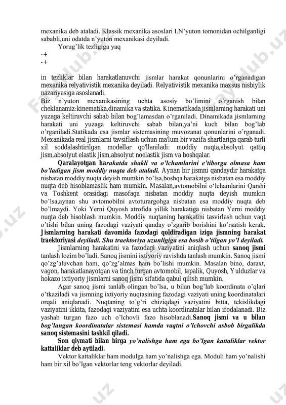 zika, fizikkimyo, geofizika va hokazo. tabiatda harakatning eng sodda,shuning bilan birga eng ko’p uchraydigan shakli - bu mexanik harakat hisoblanadi. vaqt o’tishi bilan jismlar va ular qismlarining bir - biriga nisbatan vaziyatining o’zgarishiga mexanikaviy harakat deb ataladi. jismlarning o’zaro ta’siri va mexanik harakatlarning qonunlarini o’rganish bilan shug’ullanadigan fizikaning bo’limi mexanika deb ataladi.yorug’lik tezligi( cmc /103 8 )dan juda kichik tezliklar bilan harakatlanadigan jismlarning harakat qonunlarini o’rganadigan mexanikani klassik mexanika deb ataladi. klassik mexanika asoslari i.n’yuton tomonidan ochilganligi sababli,uni odatda n’yuton mexanikasi deyiladi. yorug’lik tezligiga yaq -+ -+ in tezliklar bilan harakatlanuvchi jismlar harakat qonunlarini o’rganadigan mexanika relyativistik mexanika deyiladi. relyativistik mexanika maxsus nisbiylik nazariyasiga asoslanadi. biz n’yuton mexanikasining uchta asosiy bo’limini o’rganish bilan cheklanamiz:kinematika,dinamika va statika. kinematikada jismlarning harakati uni yuzaga keltiruvchi sabab bilan bog’lamasdan o’rganiladi. dinamikada jismlarning harakati uni yuzaga keltiruvchi sabab bilan,ya’ni kuch bilan bog’lab o’rganiladi.statikada esa jismlar sistemasining muvozanat qonunlarini o’rganadi. mexanikada real jismlarni tavsiflash uchun ma'lum …