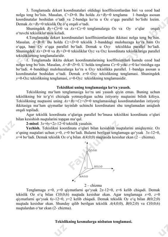 ad d=0 boʻlsin. bu holda tekislik tenglamasi ax+by+sz=0 koʻrinishga ega boʻladi. x=0, y=0, z=0 bu tenglamani qonoatlantirgani uchun tekislik koordinatalar boshi o(0;0;0) nuqtadan oʻtadi. demak tekislik tenglamasining ozod hadi nolga teng boʻlganda tekislik koordinatalar boshidan oʻtar ekan. 2. tenglamada dekart koordinatalari oldidagi koeffitsientlardan biri, masalan s=0 boʻlsin. bu holda tenglama ax+by+d=0 koʻrinishga ega boʻladi. dan normal vektorning oz oʻqqa perpendikulyarligi va tekislikning oz oʻqqa parallelligi kelib chiqadi. agar ax+vu+d=0 tenglamani oxu tekislikda qarasak u toʻgʻri chiziqning umumiy tenglamasini ifoda etadi. biz qaraydigan holda oz oʻqqa parallel tekislik oxu tekislikni ana shu toʻgʻri chiziq boʻylab kesib oʻtadi. shunga oʻxshash ax+sz+d=0 tekislik ou oʻqqa parallel, vu+sz+d=0 tekislik esa ox oʻqqa parallel ekanligini koʻrsatish mumkin: agar tekislik tenglamasida dekart koordinatalari x,u,z lardan qaysi biri qatnashmasa tekislik oʻsha koordinataga mos oʻqqa parallel boʻladi. 3. tenglamada dekart koordinatalari oldidagi koeffitsientlardan biri va ozod had nolga teng boʻlsin. masalan, s=d=0. bu holda ax+vu=0 tenglama 1–bandga asosan …
