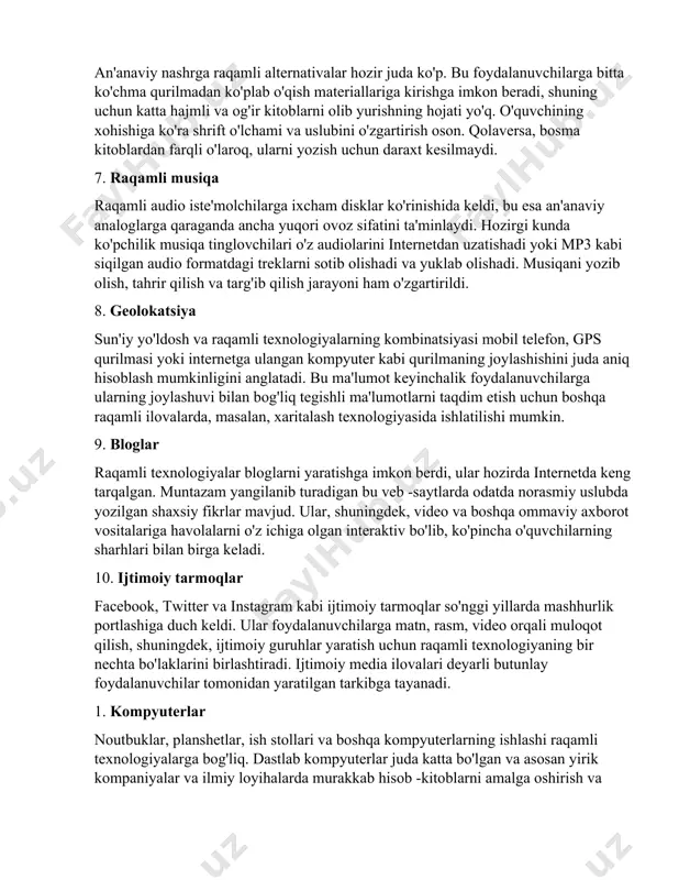 ni ta'minlaydi. hozirgi kunda ko'pchilik musiqa tinglovchilari o'z audiolarini internetdan uzatishadi yoki mp3 kabi siqilgan audio formatdagi treklarni sotib olishadi va yuklab olishadi. musiqani yozib olish, tahrir qilish va targ'ib qilish jarayoni ham o'zgartirildi. 8. geolokatsiya sun'iy yo'ldosh va raqamli texnologiyalarning kombinatsiyasi mobil telefon, gps qurilmasi yoki internetga ulangan kompyuter kabi qurilmaning joylashishini juda aniq hisoblash mumkinligini anglatadi. bu ma'lumot keyinchalik foydalanuvchilarga ularning joylashuvi bilan bog'liq tegishli ma'lumotlarni taqdim etish uchun boshqa raqamli ilovalarda, masalan, xaritalash texnologiyasida ishlatilishi mumkin. 9. bloglar raqamli texnologiyalar bloglarni yaratishga imkon berdi, ular hozirda internetda keng tarqalgan. muntazam yangilanib turadigan bu veb -saytlarda odatda norasmiy uslubda yozilgan shaxsiy fikrlar mavjud. ular, shuningdek, video va boshqa ommaviy axborot vositalariga havolalarni o'z ichiga olgan interaktiv bo'lib, ko'pincha o'quvchilarning sharhlari bilan birga keladi. 10. ijtimoiy tarmoqlar facebook, twitter va instagram kabi ijtimoiy tarmoqlar so'nggi yillarda mashhurlik portlashiga duch keldi. ular foydalanuvchilarga matn, rasm, video orqali muloqot qilish, shuningdek, …